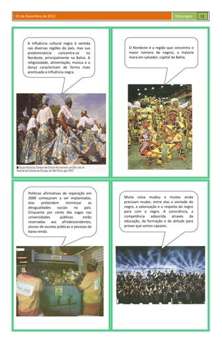 01 de Dezembro de 2012 Malungos
A influência cultural negra é sentida
nas diversas regiões do país, mas sua
predominância concentra-se no
Nordeste, principalmente na Bahia. A
religiosidade, alimentação, música e a
dança caracterizam de forma mais
acentuada a influência negra.
O Nordeste é a região que concentra o
maior número de negros, a maioria
mora em salvador, capital da Bahia.
Políticas afirmativas de reparação em
2000 começaram a ser implantadas,
elas pretendem minimizar as
desigualdades sociais no país.
Cinquenta por cento das vagas nas
universidades públicas estão
reservadas aos afrodescendentes,
alunos de escolas públicas e pessoas de
baixa renda.
Muita coisa mudou e muitas ainda
precisam mudar, entre elas a vontade do
negro, a valorização e o respeito do negro
para com o negro. A consciência, a
competência adquirida através da
educação, da formação e da atitude para
provar que somos capazes.
12
 