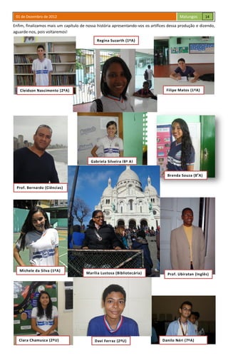 01 de Dezembro de 2012 Malungos
Enfim, finalizamos mais um capítulo de nossa história apresentando-vos os artífices dessa produção e dizendo,
aguarde-nos, pois voltaremos!
Regina Suzarth(1°A)
Regina Suzarth (1ºA)
Cleidson Nascimento (2ºA) Filipe Matos (1ºA)
Prof. Bernardo (Ciências)
Prof. Ubiratan (Inglês)
Michele da Silva (1ºA)
Clara Chamusca (2ºU) Danilo Néri (7ºA)Davi Ferraz (2ºU)
Brenda Souza (8a
A)
Marília Lustosa (Bibliotecária)
Gabriela Silveira (8ª A)
14
 