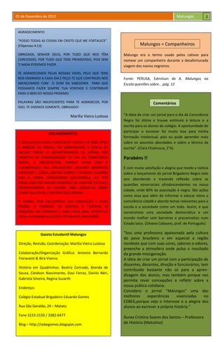 01 de Dezembro de 2012 Malungos
AGRADECIMENTO
“POSSO TODAS AS COISAS EM CRISTO QUE ME FORTALECE”.
(Filipenses 4:13)
OBRIGADA, SENHOR DEUS, POR TUDO QUE NOS TÊM
CONCEDIDO, POR TUDO QUE TENS PROMOVIDO, POIS SEM
Ti NADA PODEMOS FAZER.
TE AGRADECEMOS PELAS NOSSAS VIDAS, PELO QUE TENS
NOS ENSINADO A CADA DIA E PEÇO-TE QUE CONTINUES NOS
ABENÇOANDO COM O DOM DA SABEDORIA PARA QUE
POSSAMOS FAZER SEMPRE TUA VONTADE E CONTRIBUIR
PARA O BEM DO NOSSO PRÓXIMO.
PALAVRAS SÃO INSUFICIENTES PARA TE AGRADECER, POR
ISSO, TE DIZEMOS SOMENTE, OBRIGADO!
Marília Vieira Lustosa
Gazeta Estudantil Malungos
Direção, Revisão, Coordenação: Marília Vieira Lustosa
Colaboração/Organização Gráfica: Antonio Bernardo
Fioravanti & Bira Vianna
História em Quadrinhos: Beatriz Conrado, Brenda de
Souza, Cleidson Nascimento, Davi Ferraz, Danilo Néri,
Gabriela Silveira, Regina Suzarth
Endereço:
Colégio Estadual Brigadeiro Eduardo Gomes
Rua São Geraldo, 24 – Matatu
Fone 3233-2150 / 3382-6477
Blog – http://cebegomes.blogspot.com
Malungo era o termo usado pelos cativos para
nomear um companheiro durante a desafortunada
viagem dos navios negreiros.
ESCLARECIMENTOS
A IDEALIZAÇÃO DESTA PUBLICAÇÃO SURGIU EM 2009, APÓS
A DIREÇÃO DA ESCOLA TER MANIFESTADO O DESEJO DE
INCLUIR TODOS OS DEPARTAMENTOS DA MESMA NOS
PROJETOS DE COMEMORAÇÃO DO DIA DA CONSCIÊNCIA
NEGRA. A BIBLIOTECÁRIA MARÍLIA VIEIRA COM A
COLABORAÇÃO DOS EDUCADORES: ANTONIO BERNARDO
FIORAVANTI, ÁUREA CRISTINA SOARES E SILVANA CALAZANS
CRIA O JORNAL COMUNIDADE QUILOMBOLA, ELE TEM
COMO OBJETIVO REUNIR MEMBROS DA UNIDADE ESCOLAR,
PRINCIPALMENTE OS ALUNOS PARA DISSERTAR SOBRE
TEMAS RELATIVOS À HISTÓRIA DOS NEGROS.
O JORNAL VEM MELHORADO SUA PRODUÇÃO A CADA
EDIÇÃO, O PRIMEIRO FOI RÚSTICO, O TERCEIRO JÁ
ADQUIRIU UM FORMATO E PARA FICAR MAIS AUTÊNTICO
PASSA A CHAMAR-SE GAZETA ESTUDANTIL MALUNGOS.
Malungos = Companheiros
Fonte: PERUSA, Edmilson de A. Malungos na
Escola:questões sobre... pág. 12
“A ideia de criar um jornal para o dia da Consciência
Negra foi ótima e trouxe estímulo à leitura e a
escrita para os alunos do colégio. A oportunidade de
participar e escrever foi muito boa para minha
formação intelectual, pois eu pude aprender mais
sobre os assuntos abordados e sobre a técnica da
escrita”. (Clara Chamusca, 2°A)
Parabéns !!
É com muita satisfação e alegria que recebi a notícia
sobre o lançamento do jornal Brigadeiro Negro este
ano abordando e trazendo reflexão sobre as
questões etnorraciais afrodescendentes na nossa
cidade, onde 80% da população é negra. São ações
como essa que além de informar e educar eleva a
consciência cidadã e aborda temas relevantes para a
escola e a sociedade como um todo. Assim, é que
construímos uma sociedade democrática e um
mundo melhor sem barreiras e preconceitos num
Estado laico. (Silvana Calazans, prof. de Português)
“Sou uma professora apaixonada pela cultura
do povo brasileiro e em especial a região
nordeste que com suas cores, sabores e odores,
preenche a atmosfera onde pulsa o resultado
da grande miscigenação.
A idéia de criar um jornal com a participação de
discentes, docentes, direção e funcionários, tem
contribuído bastante não só para a apren-
dizagem dos alunos, mas também porque nos
permite rever concepções e refletir sobre a
nossa prática cotidiana.
Considero o jornal “Malungos” uma das
melhores experiências vivenciadas no
CEBEG,porque vejo o interesse e a alegria dos
alunos ao escrever a própria história.”
Áurea Cristina Soares dos Santos – Professora
de História (Matutino)
Comentários
2
 