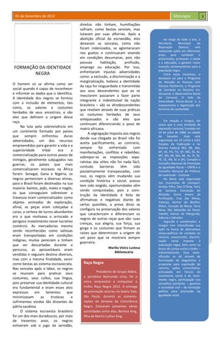 01 de Dezembro de 2012 Malungos
Raça Negra
Presidente do Grupo Aldeia,
o jornalista Raimundo Lima, foi o
único empresário a conquistar o
troféu Raça Negra 2012. A entrega
da premiação ocorreu no teatro Sala,
São Paulo, durante as comemo-
rações da Semana da Consciência
Negra. Estiveram presentes várias
autoridades entre elas, Bernice King,
filha de Martin Luther King.
FORMAÇÃO DA IDENTIDADE
NEGRA
O homem só se afirma como ser
social quando é capaz de reconhecer
e informar os dados que o identifica.
A identidade dos negros se formou
com a inclusão de elementos, tais
como, os valores e costumes
herdados de seus ancestrais, e são
eles que definem a origem dessa
raça.
Na luta pela sobrevivência em
um continente formado por países
que sempre enfrentou duras
adversidades, um dos recursos
empreendidos para garantir a vida e a
superioridade tribal era a
comercialização para outros povos de
inimigos, geralmente subjugados nas
guerras; os países que mais
comercializaram escravos na África
foram: Senegal, Gana e Nigéria, os
negros pertenciam a diversas etnias,
para o Brasil foram destinados na sua
maioria: bantos, jejês, males e nagôs;
os que conseguiam sobreviver a
travessia eram comercializados como
objetos animados de exploração,
afinal, as peças eram cobiçadas e
caras; a certeza de lucros abundantes
era o que motivava o arriscado e
perigoso investimento nesse lucrativo
comércio. As mercadorias mesmo
sendo reconhecidas como valiosas
eram transportadas em condições
indignas, muitas pereciam e tinham
que ser descartadas durante o
percurso, as aproveitáveis eram
vendidas e seguiam destino diversos,
mas com a mesma finalidade, servir
como bestas ao sistema escravocrata.
Nas senzalas após o labor, os negros
se reuniam para praticar seus
costumes, seus cultos, sua língua,
pois preservar sua identidade cultural
era fundamental e eram esses atos
expressos em lamentos que
minimizavam as tristezas e
sofrimentos vividos tão distantes da
pátria saudosa.
O sistema escravista brasileiro
foi um dos mais duradouros, por mais
de trezentos anos, os negros
estiveram sob o jugo da servidão,
direitos não tinham, humilhações
sofriam, como bestas serviam, mas
lutavam por suas alforrias. Após a
abolição oficial da escravidão, eles
deixaram as senzalas, como não
foram indenizados, se aglomeraram
nos guetos e continuaram vivendo
em condições desumanas, pois não
possuía habitação, profissão,
emprego ou educação. Por isso,
enfrentaram injustas adversidades
como: a exclusão, a discriminação e a
marginalização, todavia a identidade
da raça foi resguardada e transmitida
aos seus descendentes que ao se
mesclarem passaram a fazer parte
integrante e indestituível da nação
brasileira – são os afrodescendentes
que revelam através de suas práticas
os costumes herdados de seus
antepassados e são eles que
continuam diferenciando o povo de
matriz africana.
A segregação imposta aos negros
desde sua chegada ao Brasil não foi
aceita pacificamente, ao contrário,
sempre foi enfrentada com
manifestações, conflitos e rebeliões;
sobrepor-se as imposições sepa-
ratistas das elites não foi nada fácil,
contudo barreiras têm sido
paulatinamente transpassadas, com
isso, os negros vêm mudando sua
condição histórica e social; acesso
tem sido exigido, oportunidades vêm
sendo conquistadas, pois a cons-
trução da identidade é feita de
afirmativas e negativas diante de
certas questões, a prova disso se
configura na preservação dos valores
que caracterizam e diferenciam os
negros de outras raças que são: suas
crenças, sua alegria, sua força, sua
ginga e os costumes que firmam as
raízes que determinam a origem de
um povo que se mostrará sempre
guerreiro.
Marília Vieira Lustosa
Bibliotecária
Ao longo de todo o ano, a
Secretaria Municipal da
Reparação (Semur) vem
realizando ações em diferentes
áreas para combater o
preconceito, promover a saúde
e a educação, e garantir maior
inserção socioeconômica para a
população negra.
Entre essas iniciativas, o
destaque vai para o Programa
de Atenção às Pessoas com
Doença Falciforme, o Programa
de Combate ao Racismo Ins-
titucional, o Observatório Racial
do Carnaval, O Selo da
Diversidade Étnico-Racial e o
mapeamento e legalização dos
terreiros de candomblé.
______________________
Em relação a Unegro, ele
conta que é uma entidade de
expressão nacional, fundada em
14 de julho de 1988, na cidade
de Salvador. Hoje está
organizada em 23 (vinte e três)
Estados da Federação e no
Distrito Federal (RO, RR, AM,
AP, AC, PA, TO, SP, MG, ES, RJ,
MT, MS, RS, MA, BA, AL, PI, SE,
PE, CE, RN, SC e DF). Compõe o
Conselho Nacional de Promoção
da Igualdade Racial – CNPIR e o
Conselho Nacional de Políticas
de Juventude – Conjuve.
Na Bahia está organizada
nos municípios de Camaçari,
Simões Filho, Dias D’Ávila, Feira
de Santana, Conceição do
Almeida, Santo Amaro da
Purificação, Cruz das Almas,
Valença, Senhor do Bonfim,
Ilhéus, Coração de Maria, Terra
Nova, São Sebastião do Passé,
Caetité, Salinas da Margarida,
Itabuna e Salvador.
Segundo o coordenador, a
Unegro tem intensificado sua
ação na busca de alternativas
sócias-políticas de combate ao
racismo, preconceito, discrimi-
nação racial imposto à
população negra, bem como na
busca de justiça social a todos –
indistintamente. Essa inten-
sificação se dá através de
formulação de diagnóstico e
propostas para superação do
racismo, ações comunitárias,
articulação em Fóruns do
movimento social e do movi-
mento negro, participação nos
conselhos paritários – governo
e sociedade civil – de formação
política para promoção da
igualdade racial.
3
 