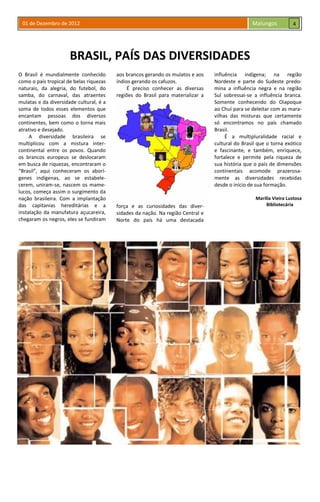 01 de Dezembro de 2012 Malungos
BRASIL, PAÍS DAS DIVERSIDADES
O Brasil é mundialmente conhecido
como o país tropical de belas riquezas
naturais, da alegria, do futebol, do
samba, do carnaval, das atraentes
mulatas e da diversidade cultural, é a
soma de todos esses elementos que
encantam pessoas dos diversos
continentes, bem como o torna mais
atrativo e desejado.
A diversidade brasileira se
multiplicou com a mistura inter-
continental entre os povos. Quando
os brancos europeus se deslocaram
em busca de riquezas, encontraram o
“Brasil”, aqui conheceram os aborí-
genes indígenas, ao se estabele-
cerem, uniram-se, nascem os mame-
lucos, começa assim o surgimento da
nação brasileira. Com a implantação
das capitanias hereditárias e a
instalação da manufatura açucareira,
chegaram os negros, eles se fundiram
aos brancos gerando os mulatos e aos
índios gerando os cafuzos.
É preciso conhecer as diversas
regiões do Brasil para materializar a
força e as curiosidades das diver-
sidades da nação. Na região Central e
Norte do país há uma destacada
influência indígena; na região
Nordeste e parte do Sudeste predo-
mina a influência negra e na região
Sul sobressai-se a influência branca.
Somente conhecendo do Oiapoque
ao Chuí para se deleitar com as mara-
vilhas das misturas que certamente
só encontramos no país chamado
Brasil.
É a multipluralidade racial e
cultural do Brasil que o torna exótico
e fascinante, e também, enriquece,
fortalece e permite pela riqueza de
sua história que o país de dimensões
continentais acomode prazerosa-
mente as diversidades recebidas
desde o início de sua formação.
Marília Vieira Lustosa
Bibliotecária
4
Índio
Mameluco
Negro
Mulato
Cafuzo
 