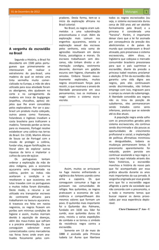 01 de Dezembro de 2012 Malungos
A vergonha da escravidão
no Brasil
Segundo a História, o Brasil foi
descoberto em 1500 pelos portu-
gueses que primeiramente se
interessaram em realizar o
extrativismo do pau-brasil, uma
madeira da qual se extraia uma
tinta vermelha muito comer-
cializada na Europa, a mão de obra
utilizada para essa atividade foram
os aborígenes, eles ajudavam no
corte e no carregamento da
madeira em troca de bugigangas
(espelhos, chocalhos, apitos) ob-
jetos que lhe eram concedidos
pelos exploradores. Por ser o pau-
brasil um produto muito cobiçado,
outros povos como: franceses,
holandeses e ingleses invadiam a
costa brasileira para traficarem a
madeira. Temendo perder as terras
para os invasores, Portugal resolve
estabelecer uma colônia nas terras
do Brasil. Em 1530, Martim Afonso
de Souza sai de Portugal com a
missão de proteger a colônia,
fundar vilas, erguer fortificações no
litoral além de explorar outras
riquezas da terra e implantar o
cultivo da cana-de-açúcar.
Os portugueses tentam
ordenar a exploração da mão de
obra indígena, pois a economia
açucareira seria implantada na
colônia, porém os índios não
aceitaram a condição e se
revoltaram o que ocasionou em
lutas travadas com os portugueses
e muitos índios foram dizimados.
Deste modo, o recurso a ser
utilizado era transportar escravos
do continente africano para
trabalharem na lavoura açucareira.
A travessia era feita em navios
negreiros, os negros ficavam em
porões sem mínimas condições de
higiene e assim, muitos morriam
devido à aquisição de doenças,
além dos maus-tratos que sofriam
e a precária alimentação. Os que
conseguiam sobreviver eram
comercializados como mercadorias
nas feiras livres onde eram ana-
lisados fisicamente pelos com-
pradores. Desta forma, tem-se o
início da exploração africana no
Brasil colonial.
No Brasil, os negros eram sub-
metidos a uma subordinação
preconceituosa e cruel. Além da
exploração mais comum nos
engenhos açucareiros, existia a
exploração sexual das escravas
pelos senhores, esta soma de
agressões resultavam em danos
físicos, psicológicos e morais. Os
escravos trabalhavam sem des-
canso, não tinham direito a ali-
mentação condigna, vestimenta
descente; dormiam em galpões
escuros sem higiene, chamados de
senzalas. Embora fossem exaus-
tivamente explorados, muitos
negros encontravam forças para
resistir, o que mostrava o anseio de
liberdade perseverante em seus
pensamentos; isso os motivava a
reagir contra o sistema escra-
vocrata.
Assim, muitos se arriscavam
na fuga mesmo enfrentando a
vigilância dos feitores usando como
arma a capoeira. Os que
conseguiam consumar a fuga se
juntavam nas comunidades de
refúgio. Nos quilombos, os negros
praticavam a economia de sub-
sistência e compartilhavam dos
mesmos valores que formam um
povo. O quilombo mais importante
foi o Quilombo dos Palmares,
fundado em 1630 seu líder foi
zumbi, esse quilombo durou 65
anos, resistiu a varias expedições
de combate e se tornou o símbolo
da resistência negra contra a
escravidão.
Somente em 13 de maio de
1888 é assinada pela Princesa
Isabela Lei Áurea que libertava
todos os negros escravizados (ou
seja, o sistema escravocrata durou
cerca de 350 anos até ser abolido
formalmente pelo Brasil) e a
princesa é considerada uma
“heroína”. Porém, é importante
deixar claro que a lei foi assinada
por consequência da pressão dos
abolicionistas e de países do
mundo que consideravam o Brasil
atrasado, pois preservava o sistema
escravocrata, além disso, a
Inglaterra que cobiçava o mercado
consumidor brasileiro pressionava
para que o país suprimisse a
escravidão; diante da pressão a
princesa Isabel resolveu proclamar
a abolição. O fim da escravidão não
garantiu uma vida digna aos
negros, pois eles continuavam
sendo discriminados, não tinham
emprego com isso, migravam para
o campo ou viviam do subemprego.
A liberdade concedida aos negros
não os tirou da posição de
subalternos, eles permaneceram
sendo tratados como seres
inferiores, postura que se estende
até os dias atuais.
A população negra ainda sofre
com os preconceitos gerados pelo
sistema escravocrata, ela continua
sendo discriminada e são poucas as
oportunidades de crescimento
profissional e social; a implantação
de políticas afirmativas minimizou
as desigualdades, todavia as
mudanças permanecem lentas. O
preconceito aparentemente foi
reduzido, porém persiste em
continuar assolando a raça negra; e
como foi aqui relatada através dos
fatos históricos, a escravidão
manchou a história do nosso país
que foi acompanhado por essa
prática absurda durante os anos
mais importantes da sua jornada. A
vergonha originada por esse grande
erro que foi a escravidão segue
afligindo a parte da sociedade que
não concorda com o preconceito, e
a todo o momento temos que
buscar reparar os danos provo-
cados por essa experiência deplo-
rável.
Clara Chamusca/ 2º Ano - U
5
 