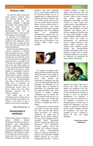 01 de Dezembro de 2012 Malungos
Mudança x Mito
Ao falarmos sobre preconceito
racial, devemos recordar como
tudo começou. Séculos atrás o
comércio escravo era uma
constante realidade. A negritude
era tratada como espécie inferior.
Depois de muito esforço a
escravidão acabou, porém a
discriminação não. O que
realmente mudou? O que foi feito
para resgatar o tempo perdido?
A aceitação da sociedade em
relação aos negros e a convivência
igualitária entre diferentes etnias
fazem com que o negro não seja
mais visto como raça inferior pela
maioria das pessoas.
No Brasil muitas medidas sociais,
culturais, educativas e políticas
foram tomadas para que o negro
tenha benefícios para compensar o
passado dos seus ancestrais, como
o reconhecimento das religiões de
origem africana e a criação da lei
7.716 que visa combater o racismo,
esta lei diz que serão punidos os
crimes resultantes de discriminação
ou preconceito de raça, cor, etnia,
religião ou procedência nacional.
Mas algumas medidas governa-
mentais geram dúvidas e precon-
ceitos como o sistema universitário
de cotas para afrodescendentes
que coloca o negro como menos
capaz para a aprovação no
vestibular. Melhor seria se mais
investimentos fossem feitos no
Ensino Básico para que todos
pudessem concorrer com as
mesmas condições.
Para acabar com a dis-
criminação racial é preciso que os
negros conheçam suas origens, sua
história e sua cultura e que o
governo invista mais em educação.
Filipe R. Matos/1º Ano - A
RENUNCIANDO O
IMPOSSÍVEL
Erasmo Carlos cantou no refrão da
música “Mulher”: Mulher!
Mulher!/do barro/de que você foi
gerada/me veio inspiração/pra
decantar você/nessa canção...”.
Erasmo Carlos encontrou ins-
piração equivocadamente no barro
(segundo o relato bíblico a mulher
foi formada da costela de Adão -
Gênesis 2:21-22), eu a encontrei na
interessante colocação feita pelo
professor José Jairo Gonçalves
Júnior, no dia 20 de novembro, Dia
da Consciência Negra. Ele ao se
despedir disse: “eu agora vou ouvir
Gilberto Gil falar de racismo, com
sua mulher branca; Vovô do Ilê,
com sua mulher branca; Carlinhos
Brown, com sua mulher branca”, e
ainda acrescentou: “que onda,
entenda uma coisa dessa”; essa são
ponderações que não podemos
deixar de compartilhar,
principalmente quando está em
discussão questões relacionadas a
consciência negra, pois enten-
demos que ter consciência é em
essência refletir sobre certas
posições.
Os estigmas carregados pelos
negros ao longo da história são tão
acentuados que os leva a negar na
prática o que eles apontam na
teoria como fatores que
motivariam as mudanças. Será que
a real conscientização dependa da
formação, da educação, ou da
promoção ainda na infância da
valorização e da aceitação? Estes
são questionamentos que conti-
nuaremos a cogitar, contudo
entendemos que as marcas afli-
gem, a história machuca, pois a cor
da pele ainda é um entrave que
limita a valorização, o reconhe-
cimento e o respeito para com os
negros.
O preconceito e a discriminação
com todos os males que causam
aos seres humanos são práticas
muito ocorrentes nas diversas
sociedades. Os negros são as
maiores vítimas dessas infâmias.
Por isso, os que conseguem fama e
ascensão social, geralmente
passam a rejeitar tudo que os faça
rememorar seus sofrimentos,
inclusive, preferem unir-se em
conúbio com mulheres brancas,
eles tentam frustradamente
superar as sequelas adquiridas ao
longo de suas trajetórias. Eldridge
Cleaver escreveu em sua auto-
biografia Alma no Exílio “... Amo as
mulheres brancas e odeio as
negras. Está dentro de mim, tão
profundas que já não tento mais
arrancar. Toda vez que eu abraço
uma mulher negra, estou
abraçando a escravidão, e quando
envolvo em meus braços uma
mulher branca... Estou abraçando a
liberdade.”. Acreditamos que os
negros bem-sucedidos no Brasil
coadunam com Cleaver, pois é
visível a rejeição que eles têm pela
sua raça, muitos chegam a negar
sua identidade, tentando mudar os
traços físicos que tanto os
envergonham. Se quiséssemos
listar os negros famosos e com
grande poder aquisitivo que
casaram com mulheres brancas
(louras) não encontraríamos
nenhuma dificuldade, difícil é nos
lembrar de negros com as citadas
condições casados com seus iguais,
no momento só recordo-me de
Lázaro Ramos x Taís Araújo.
Apontar esses fatos é para mim o
mesmo que voltar aos porões
fétidos dos tumbeiros e ter que
ajudar a lançar ao mar o corpo de
um parente próximo; é retornar às
senzalas e ouvir os oprimidos
desabafarem em lamentos e
prantos a sorte seus infortúnios; é
ser obrigada a presenciar um
malungo gemer no tronco com os
açoites das chibatadas; é vê uma
criança ser tirada de sua mãe aos
prantos, enfim, é apagar a história
da resistência, luta pela pre-
servação da vida e aniquilar o
direito de viver com digna
liberdade.
Marília Vieira Lustosa
Bibliotecária
6
 