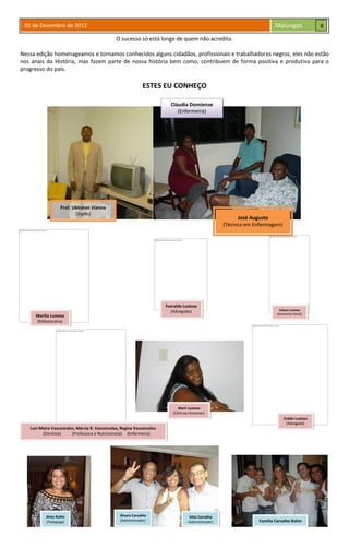 01 de Dezembro de 2012 Malungos
O sucesso só está longe de quem não acredita.
Nessa edição homenageamos e tornamos conhecidos alguns cidadãos, profissionais e trabalhadores negros, eles não estão
nos anais da História, mas fazem parte de nossa história bem como, contribuem de forma positiva e produtiva para o
progresso do país.
ESTES EU CONHEÇO
Prof. Ubiratan Vianna
(Inglês)
Cláudia Domiense
(Enfermeira)
José Augusto
(Técnico em Enfermagem)
Marília Lustosa
(Bibliotecária)
Everaldo Lustosa
(Advogado)
Marli Lustosa
(Ciências Humanas)
Eraldo Lustosa
(Advogado)
Luci-Meire Vasconcelos, Márcia R. Vasconcelos, Regina Vasconcelos
(Dentista) (Professora e Nutricionista) (Enfermeira)
Juliana Lustosa
(Assistente Social)
Aíres Rolim
(Pedagoga)
Álvaro Carvalho
(Administrador)
Altaí Carvalho
(Administrador) Família Carvalho Rolim
8
9
 