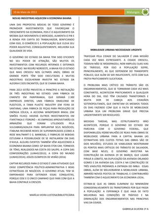 10 de Maio de 2013 Malungos
NOVAS INDÚSTRIAS AQUECEM A ECONOMIA BAIANA
UMA DAS PROPOSTAS BÁSICAS DE TODO GOVERNO É
PROMOVER INVESTIMENTOS QUE FAVOREÇAM O
CRESCIMENTO DA ECONOMIA, POIS É O AQUECIMENTO DA
MESMA QUE MOVIMENTA O MERCADO, AUMENTA O PIB E
A RENDA PER CAPITA DO TRABALHADOR, BENFICIANDO
COM ISSO, O COMÉRCIO E A POPULAÇÃO QUE ELEVA SEU
PODER AQUISITIVO, CONSEQUENTEMENTE, MELHORA SUA
QUALIDADE DE VIDA.
O GOVERNO DO ESTADO DA BAHIA TEM SIDO EFICIENTE
NO SEU PODER DE ATRAÇÃO, SÃO MUITOS OS
INVESTIMENTOS COM RECURSOS INTERNOS E EXTERNOS
NO ESTADO. NA REGIÃO NORDESTE, A BAHIA FOI O ESTADO
QUE MAIS CRESCEU NOS ÚLTIMOS ANOS; OBRAS DE
GRANDE PORTE TÊM SIDO EXECUTADAS E MUITAS
INDÚSTRIAS ESCOLHERAM INVESTIR NO ESTADO DA
ALEGRIA E DOS ENCANTOS, QUE SE CHAMA BAHIA.
PARA 2013 ESTÃO PREVISTAS A PRINCÍPIO A INSTALAÇÃO
DE TRÊS INDÚSTRIAS NO ESTADO: UMA FÁBRICA DE
CIMENTO EM PARIPIRANGA, QUE GERARÁ 2.300
EMPREGOS DIRETOS; UMA FÁBRICA ISRAELENSE DE
PLÁSTICOS, A TAMA PLASTIC INDUSTRY (EM FEIRA DE
SANTANA); UMA FÁBRICA DE PEÇAS PARA PRODUÇÃO DE
ENÉRGIA EÓLICA, A ACCIONA WINDPOWER BRASIL (EM
SIMÕES FILHO): HAVERÁ OUTROS INVESTIMENTOS EM
ITAPETINGA E ITORORÓ – AS EMPRESAS APROVEITARÃO OS
ARMAZÉNS QUE FORAM UTILIZADOS PELA
VULCABRAS/AZALEIA PARA IMPLANTAR SEUS NEGÓCIOS;
ITABUNA RECEBERÁ REDES DE SUPERMERCADOS (COMO A
REDE WALTMART E G. BARBOSA), E FÁBRICAS DE BEBIDAS
ESTUDAM A POSSIBILIDADE DE SE INSTALAREM EM DIAS
D’AVILA. ALGUNS EVENTOS TAMBÉM VÊM AQUECENDO A
ECONOMIA BAIANA COMO: GP BAHIA STOK CAR; TORNEIOS
DE TÊNIS, REALIZADOS NA COSTA DO SAUÍPE; A COPA DAS
CONFEDERAÇÕES (JUNHO/2013); A COPA DO MUNDO
(JUNHO/2014); JOGOS OLÍMPICOS DE VERÃO (2016)
CAPTAR RECURSOS PARA O ESTADO É UMA ATIVIDADE QUE
EXIGE COMPETÊNCIA POLÍTICO-ADMINISTRATIVA E BOAS
ESTRATÉGIAS DE NEGÓCIOS. O GOVERNO ATUAL TEM SE
EMPENHADO PARA EXTENDER ESSAS CONQUISTAS,
PORQUE ESSE E O ÚNICO CAMINHO QUE FARÁ COM QUE A
BAHIA CONTINUE A CRESCER.
MARÍLIA VIEIRA LUSTOSA/BIBLIOTECÁRIA
M0BILIDADE URBANA NECESSIDADE URGENTE
TRAFEGAR PELA CIDADE DO SALVADOR É UMA MISSÃO
CADA VEZ MAIS ESTRESSANTE. A CIDADE CRESCEU,
TODAVIA NÃO SE MODERNIZOU, NEM AMPLIOU SUAS VIAS
DE TRÁFEGO, POR ISSO A POPULAÇÃO SOFRE,
PRINCIPALMENTE, AS QUE DEPENDEM DO TRANSPORTE
PÚBLICO, QUE ALÉM DE SER INSUFICIENTE, ESTÁ COM SUA
FROTA PRATICAMENTE SUCATEADA.
O PROBLEMA MAIS CRÍTICO DO TRÂNSITO SÃO OS
ENGARRAFAMENTOS, QUE SE TORNARAM CADA VEZ MAIS
CONSTANTES, ACONTECEM PRATICAMENTE A QUALQUER
HORA DO DIA, ISSO TÊM CAUSADO TRANSTORNOS E
MUITA DOR DE CABEÇA AOS CIDADÃOS
SOTEROPOLITANOS, QUE ENFRETAM OS MESMOS TODOS
OS DIAS FAZENDO COM QUE A FALTA DE MOBILIDADE
URBANA SEJA UM PROBLEMA GRAVE QUE PRECISA
URGENTEMENTE SER RESOLVIDO.
MEDIDAS TARDIAS, MAS ESTRUTURANTES IRÃO
ACONTECER, PORQUE O GOVERNO DO ESTADO EM
PARCERIA COM O GOVERNO FEDERAL, QUE
DISPONIBILIZOU R$900 MILHÕES DE REAIS PARA OBRAS DE
MOBILIDADE URBANA PARA A CAPITAL BAIANA (AS
ESTIMATIVAS DOS CUSTOS TOTAIS DAS OBRAS SÃO DE
DOIS MILHÕES). ESTUDOS DE VIABILIDADE MOSTRARAM
OS PONTOS MAIS CRÍTICOS DO TRÂNSITO DE SALVADOR,
COM BASE NELES, O GOVERNO INVESTIRÁ NA
CONSTRUÇÃO DA AVENIDA 29 DE MARÇO, QUE LIGARÁ
PIRAJÁ A LOBATO, NA DUPLICAÇÃO DA AVENIDA ORLANDO
GOMES E DA AVENIDA GAL COSTA E NA CONSTRUÇÃO DE
TRÊS VIADUTOS PRÓXIMOS A ENTRADA DO IMBUI. ESSAS
OBRAS, ALÉM DE MELHORAREM A MOBILIDADE URBANA,
ABRIRÃO NOVOS POSTOS DE TRABALHO, E CONTRIBUIRÃO
TAMBÉM COM O AQUECIMENTO DA ECONOMIA LOCAL.
ESTIMA-SE QUE AS OBRAS ELIMINEM OU MINIMIZEM
CONSIDERALVELMENTE OS TRANSTORNOS POR QUE PASSA
A POPULAÇÃO. A ESPERANÇA É QUE HAJA DE FATO
MELHORIAS NAS CONDIÇÕES DE TRÁFEGO E NA
DIMINUIÇÃO DOS ENGARRAFAMENTOS NAS PRINCIPAIS
VIAS DA CIDADE.
GABRIELA SILVEIRA 1º A
10
 
