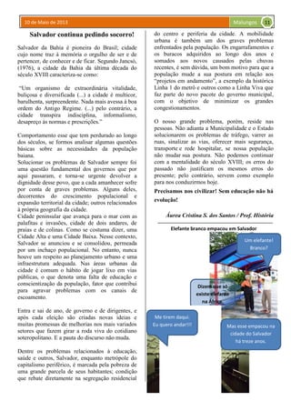10 de Maio de 2013 Malungos
Salvador continua pedindo socorro!
Salvador da Bahia é pioneira do Brasil; cidade
cujo nome traz à memória o orgulho de ser e de
pertencer, de conhecer e de ficar. Segundo Jancsó,
(1976), a cidade da Bahia da última década do
século XVIII caracteriza-se como:
“Um organismo de extraordinária vitalidade,
buliçosa e diversificada (...) a cidade é multicor,
barulhenta, surpreendente. Nada mais avessa à boa
ordem do Antigo Regime. (...) pelo contrário, a
cidade transpira indisciplina, informalismo,
desapreço às normas e prescrições.”
Comportamento esse que tem perdurado ao longo
dos séculos, se formos analisar algumas questões
básicas sobre as necessidades da população
baiana.
Solucionar os problemas de Salvador sempre foi
uma questão fundamental dos governos que por
aqui passaram, e torna-se urgente devolver a
dignidade desse povo, que a cada amanhecer sofre
por conta de graves problemas. Alguns deles,
decorrentes do crescimento populacional e
expansão territorial da cidade; outros relacionados
à própria geografia da cidade.
Cidade peninsular que avança para o mar com as
palafitas e invasões, cidade de dois andares, de
praias e de colinas. Como se costuma dizer, uma
Cidade Alta e uma Cidade Baixa. Nesse contexto,
Salvador se anunciou e se consolidou, permeada
por um inchaço populacional. No entanto, nunca
houve um respeito ao planejamento urbano e uma
infraestrutura adequada. Nas áreas urbanas da
cidade é comum o hábito de jogar lixo em vias
públicas, o que denota uma falta de educação e
conscientização da população, fator que contribui
para agravar problemas com os canais de
escoamento.
Entra e sai de ano, de governo e de dirigentes, e
após cada eleição são criadas novas ideias e
muitas promessas de melhorias nos mais variados
setores que fazem girar a roda viva do cotidiano
soteropolitano. E a pauta do discurso não muda.
Dentre os problemas relacionados à educação,
saúde e outros, Salvador, enquanto metrópole do
capitalismo periférico, é marcada pela pobreza de
uma grande parcela de seus habitantes; condição
que rebate diretamente na segregação residencial
do centro e periferia da cidade. A mobilidade
urbana é também um dos graves problemas
enfrentados pela população. Os engarrafamentos e
os buracos adquiridos ao longo dos anos e
somados aos novos causados pelas chuvas
recentes, é sem dúvida, um bom motivo para que a
população mude a sua postura em relação aos
“projetos em andamento”, a exemplo da histórica
Linha 1 do metrô e outros como a Linha Viva que
faz parte do novo pacote do governo municipal,
com o objetivo de minimizar os grandes
congestionamentos.
O nosso grande problema, porém, reside nas
pessoas. Não adianta a Municipalidade e o Estado
solucionarem os problemas de tráfego, varrer as
ruas, sinalizar as vias, oferecer mais segurança,
transporte e rede hospitalar, se nossa população
não mudar sua postura. Não podemos continuar
com a mentalidade do século XVIII; os erros do
passado não justificam os mesmos erros do
presente; pelo contrário, servem como exemplo
para nos conduzirmos hoje.
Precisamos nos civilizar! Sem educação não há
evolução!
Áurea Cristina S. dos Santos / Prof. História
Elefante branco empacou em Salvador
Dizem que só
existe elefante
na África.
Um elefante!
Branco?
Me tirem daqui.
Eu quero andar!!! Mas esse empacou na
cidade do Salvador
há treze anos.
11
 