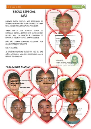 10 de Maio de 2013 Malungos
SEÇÃO ESPECIAL
MÃE
PALAVRA CURTA, SIMPLES, MAS CARREGADA DE
SIGNIFICADO. COMO DESCREVER ESSE PRECIOSO SER?
SE NÃO ENCONTRAMOS PALAVRAS PARA DIZER.
TEMOS CERTEZA QUE NENHUMA FORMA DE
EXPRESSÃO CONSIGA DEFINIR COM EXATIDÃO ESSA
MULHER, QUE EM RELAÇÃO À EXPRESSÃO DE
SENTIMENTO SÓ NÃO SUPERA O AMOR DE DEUS.
MÃE, NÃO SABEMOS COMO LHE AGRADECER. POR
ISSO, DIZEMOS SIMPLESMENTE,
NÓS TE AMAMOS!
O COLÉGIO BRIGADEIRO DESEJA UM FELIZ DIA DAS
MÃES! A TODAS AS MULHERES AGRACIADAS COM O
DOM DA MATERNIDADE.
PARA MINHA MAMÃE:
PARA LOURDES
MÃE, VOCÊ É MUITO ESPECIAL PARA MIM E
MUITO QUERIDA NA MINHA VIDA.
OBIGADA POR ESTAR SEMPRE DO MEU LADO
EU TE AMO!
VANESSA FERNANDES 8º ANO/A
12
PARA BÁRBARA
A SENHORA É A PESSOA MAIS IMPORTANTE
DA MINHA VIDA
SEM VOCÊ , EU NÃO EXISTIRIA .
EU TE AMO!
PEDRO THIAGO 7ºANO/A
PARA LUDMILA
MAMÃE VOCÊ É LINDA, LINDA COMO UMA
FLOR, EU TE AMAREI POR TODA VIDA.
FELIZ DIA DAS MÃES
JUAN VICTOR 7º ANO/B
PARA MARIA VALDINÁ
POR ESTAR SEMPRE AO MEU LADO, PELO
SEU AMOR, E ALÉM DE SER MINHA MÃE É
MINHA AMIGA. DE VEZ EM QUANDO
DISCUTIMOS, MAS SAIBA QUE EU TE AMO!
VANESSA MOREIRA 8ºANO/A
PARA AURELITA
VOCÊ É MEU PORTO SEGURO, É MINHA
ALEGRIA, É MINHA ESPERANÇA A CADA DIA
EU TE AMO! CAROLINA VIEIRA 8º ANO/A
PARA CELSA
A SENHORA É MUITO ESPECIAL PARA MIM.
OBRIGADA POR SEMPRE ESTAR AO MEU
LADO
EU TE AMO!
GISELLE FERREIRA 8º ANO/A
PARA: SARA
Mãe eu te amo muito! Você é a coisa mais
importante da minha vida.
Aurélio Miguel 8º ano/B
PARA UBIRACIRA
FEILIZ DIAS DAS MÃES, ALIÁS TODO DIA É
SEU DIA. MÃE VOCÊ É INCRÍVEL,
TRABALHADEIRA, BONITA E FELIZ; TENHO
MUITA SORTE DE TER VOCÊ COMO MÃE. VOCÊ
ME DÁ CARINHO, AMOR ATENÇÃO E ALEGRIA.
EU TE AMO!
MARIA CLARA 6º ANO/A
PARA ELIETE
FELIZ DIAS DAS MÃES! QUE DEUS TE
ILUMINE E TE GUARDE POR TODA SUA VIDA
BEIJOS!
JÉSSICA ALINE 6º ANO/A
 