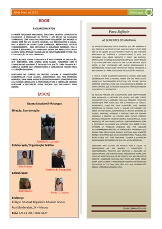 10 de Maio de 2013 Malungos
Para Refletir
AS SEMENTES DO AMANHÃ
OS JOVENS DO PRESENTE SÃO AS SEMENTES QUE VÃO GERMINAR E
DAR ORIGEM A UM NOVO FUTURO, MAS QUE NOVO FUTURO SERÁ
ESSE SE OS JOVENS EM SUA MAIORIA VIVEM EM UM AMBIENTE
MANCHADO DE VIOLÊNCIA E DESONESTIDADE? O SOLO QUE
PREPARAM PARA ESSAS SEMENTES É POBRE EM CULTURA,
MOTIVAÇÃO E RECURSOS QUE DESENVOLVAM SUAS COMPETÊNCIAS
E OS DESPERTEM PARA A BUSCA DE UM FUTURO MELHOR. DESTE
MODO, O QUE PERCEBEMOS SÃO JOVENS CONFORMADOS E
DESPRENDIDOS DE QUALQUER VONTADE DE FAZER E CONSEGUIR O
MELHOR PARA SI E PARA A SOCIEDADE NA QUAL ESTÃO INSERIDOS.
A FAMÍLIA É ONDE AS SEMENTES BROTAM E A ESCOLA ONDE ELAS
DESABROCHAM PARA O MUNDO, AMBAS TÊM UM PAPEL MUITO
IMPORTANTE NA FORMAÇÃO INTELECTUAL DOS JOVENS E DEVEM
OFERECER ASSISTÊNCIA PARA QUE ELES ABSORVAM O MÁXIMO DE
CONHECIMENTO, QUE É O ADUBO NECESSÁRIO PARA QUE POSSSAM
SE DESENVOLVER E FLORESCER.
AS ESCOLAS PÚBLICAS SÃO CLASSIFICADAS COM DESPREPARADAS
PARA PROMOVER A ASCENSÃO DOS JOVENS, ISSO NÃO CONDIZ
PLENAMENTE COM A VERDADE, POIS ELAS POSSUEM ESTRUTURA
SATISFATÓRIA PARA TODOS QUE TÊM O PROPÓSITO DE VENCER.
ENTRETANTO, COMO EM TODA PLANTAÇÃO, ELAS TAMBÉM
ENFRENTAM AS PRAGAS; FALTA A ALGUNS CULTIVADORES DO
SABER, OS PROFESSORES, COMPROMISSO E A MUITAS SEMENTES, OS
ALUNOS, EMPENHO, INTERESSE E VONTADE PARA QUE POSSAM
GERMINAR E CRESCER. NO COLÉGIO ONDE ESTUDO (COLÉGIO
ESTADUAL BRIGADEIRO EDUARDO GOMES), AS DUAS PRAGAS ESTÃO
PRESENTES: HÁ PROFESSORES INAPTOS E SEM COMPROMISSO COM
A PROFISSÃO E HÁ ALUNOS SEM INTERESSE PELO SABER, O QUE
DIFICULTA O TRABALHO DAQUELES QUE POR VOCAÇÃO
ESCOLHERAM SEREM MESTRES, OS VERDADEIROS JARDINEIROS, QUE
MESMO COM DIFICULDADES REGAM E CULTIVAM SUAS SEMENTES
PORQUE ACREDITAM QUE DELAS DESABROCHARÃO, POUCAS, MAS
BELAS FLORES QUE IRÃO PERFUMAR, COLORIR E CONTINUAR
DISSEMINANDO A ESPERANÇA DE QUE VALE A PENA ACREDITAR.
CONSIDERO MEU COLÉGIO UM MODELO, POIS A EQUIPE DE
PROFISSIONAIS NA SUA MAIORIA É COMPETENTE E
COMPROMISSADA. PROJETOS QUE MOTIVAM A AQUISIÇÃO DO
CONHECIMENTO SÃO DESENVOLVIDOS; PROCURO ME NUTRIR COM
TODOS OS INCENTIVOS QUE ELE ME OFERECE, POIS MEU OBJETIVO É
CRESCER E FLORESCER. GOSTARIA QUE TODOS QUE ESTÃO NESSA
SEARA DESPERTASSEM E PROCURASSEM ABSORVER OS BENÉFICOS
NUTRIENTES DA CULTURA, POIS SÃO ELES QUE PROMOVERÃO
NOSSAS VITÓRIAS AO LONGO DA VIDA.
CLARA CHAMUSCA 3ºU

ESCLARECIMENTOS
A GAZETA ESTUDANTIL MALUNGOS, TEM COMO OBJETIVO ESTIMULAR OS
EDUCANDOS À PRODUÇÃO DE TEXTOS – ATÉ ENTÃO SÓ HAVÍAMOS
TRABALHADO COM TEMAS VOLTADOS PARA AS QUESTÕES DOS NEGROS. O
JORNAL ESTÁ NO SEU QUARTO NÚMERO, SUA PERIODICIDADE É ANUAL,
MAS A PEDIDO DA ALUNA CLARA CHAMUSCA, RESOLVEMOS EDITÁ-LO
TRIMESTRAMENTE, NÃO OBTIVEMOS O RESULTADO ESPERADO, POIS A
GAZETA É ESTUDANTIL, OS TRABALHOS DEVEM SER PRODUZIDOS PELOS
ALUNOS, NOSSA MISSÃO É AJUDÁ-LOS NA CONSTRUÇÃO DOS TEXTOS E NA
ESTRUTURAÇÃO DE TODO TRABALHO.
VÁRIOS ALUNOS FORAM CONVIDADOS À PARTICIPAREM DA PRODUÇÃO,
SETE ACEITARAM, MAS APENAS DUAS ALUNAS HONRARAM COM O
COMPROMISSO ASSUMIDO. É EM RESPEITO A VOCÊS: CLARA CHAMUSCA E
GABRIELA SILVEIRA QUE APRESENTAMOS À COMUNIDADE ESCOLAR MAIS
ESTA EDIÇÃO DO JORNAL.
DEBITAMOS NO PERÍODO DO RECESSO ESCOLAR A DESMOTIVAÇÃO
DEMONSTRADA PELOS ALUNOS. ACREDITAMOS QUE NOS PRÓXIMOS
NÚMEROS, UMA GAMA MAIOR JÁ ESTARÁ NOVAMENTE CONECTADA COM
AS ATIVIDADES ESCOLARES; A PREPARAÇÃO PARA O VESTIBULAR TAMBÉM
RENOVARÁ A MOTIVAÇÃO DESSA MOÇADA QUE CERTAMENTE FARÁ
BONITO.

Gazeta Estudantil Malungos
Direção, Coordenação:
Colaboração/Organização Gráfica:
Colaboração:
Endereço:
Colégio Estadual Brigadeiro Eduardo Gomes
Rua São Geraldo, 24 – Matatu
Fone 3233-2150 / 3382-6477
Áurea C. Soares
Aíres Rolim
Bira Vianna
Antonio B. Fioravanti
Marília V. Lustosa
2
 