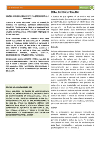 10 de Maio de 2013 Malungos
COLÉGIO BRIGADEIRO DESENVOLVE PROJETO SOBRE ÉTICA E
CIDADANIA
COMPETE A ESCOLA MODERNA CUIDAR DA FORMAÇÃO
INTEGRAL DO INDIVÍDUO. CONHECER DETERMINADOS
PRINCÍPIOS É FUNDAMENTAL PARA O DESENVOLVIMENTO
DO HOMEM COMO SER SOCIAL. ÉTICA E CIDADANIA SÃO
VALORES INDISPENSÁVEIS À HARMONIOSA INTERAÇÃO DO
SER NA SOCIEDADE.
ÉTICA E CIDADANIA FORAM OS TEMAS ESCOLHIDOS PARA
SEREM TRABALHADOS NO CEBEG DURANTE A I UNIDADE
(2013). A FINALIDADE DESSA INICIATIVA É INFORMAR E
ORIENTAR OS ALUNOS DA IMPORTÂNCIA DE CONHECER
SEUS DIREITOS E DEVERES, BEM COMO, SALIENTAR A
NECESSIDADE DE SE MANTER A ÉTICA NAS RELAÇÕES
INTERPESSOAIS: CORTESIA, RESPEITO, GENTILEZA,
GENEROSIDADE SÃO ATITUDES A SEREM PRATICADAS.
SER CIDADÃO É SABER, RESPEITAR E FAZER. PARA QUE OS
JOVENS SE APROPRIEM DESSES CONCEITOS, É NECESSÁRIOS
QUE A ESCOLA SE COLOQUE COMO AGENTE FORMADOR,
PREPARANDO-OS PARA PARTICIPAREM COM LIBERDADE E
AUTONÔMIA DE TODOS OS PROCESSOS QUE ENVOLVE A
CIDADANIA.
COLÉGIO MELHORA ÍNDICES DO IDEB
CEBEG MELHOROU OS ÍNDICES DE APROVEITAMENTO
ESCOLAR NO ENSINO FUNDAMENTAL, SEGUNDO O ÍNDICE
DE DESENVOLVIMENTO DA EDUCAÇÃO BÁSICA – IDEB. O
COLÉGIO CRESCEU 1.3 PONTOS PERCENTUAIS 68% EM 2011,
ÍNDICE CONSIDERÁVEL, POIS EM 2009, FICAMOS COM 1.9 E
EM 2011 3.2. APESAR DA CONQUISTA ESTAMOS BEM
ABAIXO DA META, JÁ QUE O PERCENTUAL MÍNIMO A SER
CONSIDERADO É 6.0 (AS NOTAS DO IDEB VARIAM 0 A 10),
MAS ESTAMOS OTIMISTAS E TEMOS A CERTEZA PELO
TRABALHO QUE ESTÁ SENDO DESENVOLVIDO QUE EM 2014
OS ÍNDICES CONTINUARÃO A CRESCER.
O Que Significa Ser Cidadão?
A questão do que significa ser um cidadão não tem
resposta simples. Em uma descrição baseada em uma
pura definição, o que significa ser um cidadão é que uma
pessoa é um habitante legalmente reconhecido no país
em que vive – no Brasil, isto significa que ele paga
impostos e tem direito à ajuda de benefícios e sistema
de saúde. Contudo, na prática, responder a pergunta “o
que significa ser um cidadão” está longe de ser fácil. Ser
um cidadão é muito mais do que um status legal. É
conhecer e aceitar – e ser uma parte da cultura, mais do
que ser um observador do lado de fora.
Entender
Culturas são coisas complexas de lidar. Dependendo de
quão diferente seja a cultura nacional de uma pessoa
para a de outra, haverá enormes brechas no
entendimento da cultura um do outro. Para
verdadeiramente ser um cidadão de um país, a pessoa
deve entender plenamente sua cultura. Isto não significa
necessariamente que a pessoa deve cegamente
concordar com o jeito de fazer as coisas – mas uma
compreensão de como e porque as coisas acontecem é
vital. De fato, quanto maior a compreensão de uma
cultura, tanto mais as pessoas – os cidadãos – podem
querer questioná-la. Mas isto faz parte da natureza
humana. E, se uma compreensão mais profunda da
cultura leva a uma insatisfação mais profunda com o
jeito que as coisas são feitas, então que seja assim. Um
direito de protestar e o ato de protestar são todos sinais
de que uma pessoa é um cidadão na mais verdadeira
acepção da palavra – porque ela entende a cultura e,
muito embora discorde das coisas, ela está envolvida o
bastante para querer fazer uma mudança, felizmente,
para o que ela acredita ser o bem maior.
Aceitar
Mas os protestadores que possuem realmente os
melhores interesses pelo país – muito além dos
daquelas pessoas que moram nele – devem ter cuidado
para não prejudicar a cultura ou o país. Por exemplo,
uma pessoa no Reino Unido que foi antimonárquica
pode fazer reivindicações e protestos organizados e
pacíficos pedindo por sua abolição. É
3
 