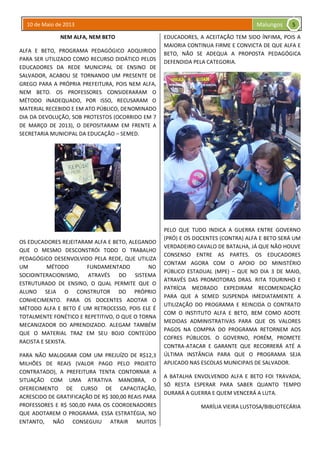 10 de Maio de 2013 Malungos
NEM ALFA, NEM BETO
ALFA E BETO, PROGRAMA PEDAGÓGICO ADQUIRIDO
PARA SER UTILIZADO COMO RECURSO DIDÁTICO PELOS
EDUCADORES DA REDE MUNICIPAL DE ENSINO DE
SALVADOR, ACABOU SE TORNANDO UM PRESENTE DE
GREGO PARA A PRÓPRIA PREFEITURA, POIS NEM ALFA,
NEM BETO. OS PROFESSORES CONSIDERARAM O
MÉTODO INADEQUADO, POR ISSO, RECUSARAM O
MATERIAL RECEBIDO E EM ATO PÚBLICO, DENOMINADO
DIA DA DEVOLUÇÃO, SOB PROTESTOS (OCORRIDO EM 7
DE MARÇO DE 2013), O DEPOSITARAM EM FRENTE A
SECRETARIA MUNICIPAL DA EDUCAÇÃO – SEMED.
OS EDUCADORES REJEITARAM ALFA E BETO, ALEGANDO
QUE O MESMO DESCONSTRÓI TODO O TRABALHO
PEDAGÓGICO DESENVOLVIDO PELA REDE, QUE UTILIZA
UM MÉTODO FUNDAMENTADO NO
SOCIOINTERACIONISMO, ATRAVÉS DO SISTEMA
ESTRUTURADO DE ENSINO, O QUAL PERMITE QUE O
ALUNO SEJA O CONSTRUTOR DO PRÓPRIO
CONHECIMENTO. PARA OS DOCENTES ADOTAR O
MÉTODO ALFA E BETO É UM RETROCESSO, POIS ELE É
TOTALMENTE FONÉTICO E REPETITIVO, O QUE O TORNA
MECANIZADOR DO APRENDIZADO. ALEGAM TAMBÉM
QUE O MATERIAL TRAZ EM SEU BOJO CONTEÚDO
RACISTA E SEXISTA.
PARA NÃO MALOGRAR COM UM PREJUÍZO DE R$12,3
MILHÕES DE REAIS (VALOR PAGO PELO PROJETO
CONTRATADO), A PREFEITURA TENTA CONTORNAR A
SITUAÇÃO COM UMA ATRATIVA MANOBRA, O
OFERECIMENTO DE CURSO DE CAPACITAÇÃO,
ACRESCIDO DE GRATIFICAÇÃO DE R$ 300,00 REAIS PARA
PROFESSORES E R$ 500,00 PARA OS COORDENADORES
QUE ADOTAREM O PROGRAMA. ESSA ESTRATÉGIA, NO
ENTANTO, NÃO CONSEGUIU ATRAIR MUITOS
EDUCADORES, A ACEITAÇÃO TEM SIDO ÍNFIMA, POIS A
MAIORIA CONTINUA FIRME E CONVICTA DE QUE ALFA E
BETO, NÃO SE ADEQUA A PROPOSTA PEDAGÓGICA
DEFENDIDA PELA CATEGORIA.
PELO QUE TUDO INDICA A GUERRA ENTRE GOVERNO
(PRÓ) E OS DOCENTES (CONTRA) ALFA E BETO SERÁ UM
VERDADEIRO CAVALO DE BATALHA, JÁ QUE NÃO HOUVE
CONSENSO ENTRE AS PARTES. OS EDUCADORES
CONTAM AGORA COM O APOIO DO MINISTÉRIO
PÚBLICO ESTADUAL (MPE) – QUE NO DIA 3 DE MAIO,
ATRAVÉS DAS PROMOTORAS DRAS. RITA TOURINHO E
PATRÍCIA MEDRADO EXPEDIRAM RECOMENDAÇÃO
PARA QUE A SEMED SUSPENDA IMEDIATAMENTE A
UTILIZAÇÃO DO PROGRAMA E REINCIDA O CONTRATO
COM O INSTITUTO ALFA E BETO, BEM COMO ADOTE
MEDIDAS ADMINISTRATIVAS PARA QUE OS VALORES
PAGOS NA COMPRA DO PROGRAMA RETORNEM AOS
COFRES PÚBLICOS. O GOVERNO, PORÉM, PROMETE
CONTRA-ATACAR E GARANTE QUE RECORRERÁ ATÉ A
ÚLTIMA INSTÂNCIA PARA QUE O PROGRAMA SEJA
APLICADO NAS ESCOLAS MUNICIPAIS DE SALVADOR.
A BATALHA ENVOLVENDO ALFA E BETO FOI TRAVADA,
SÓ RESTA ESPERAR PARA SABER QUANTO TEMPO
DURARÁ A GUERRA E QUEM VENCERÁ A LUTA.
MARÍLIA VIEIRA LUSTOSA/BIBLIOTECÁRIA
5
 