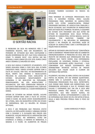 10 de Maio de 2013 Malungos
O SERTÃO RACHA
O PROBLEMA DA SECA NO NORDESTE NÃO É UM
FENÔMENO RECENTE, MAS SIM RECORRENTE. OS
PERÍODOS DE ESTIAGEM QUE MAIS CASTIGARAM A
REGIÃO OCORRERAM EM 1877, QUE FICOU CONHECIDA
COMO “A GRANDE SECA”, (ELA MATOU 500 MIL
PESSOAS), A MAIS LONGA FOI A DE 1979, DUROU CINCO
ANOS E DIZIMOU 3,5 MILHÕES DE VIDAS.
A SECA QUE ASSOLA O NORDESTE ATUALMENTE, ESTÁ
SENDO AVALIADA COMO A PIOR SECA DOS ÚLTIMOS
CINQUENTA ANOS. VÁRIOS ESTADOS SOFREM COM A
FALTA DE CHUVAS, POR ISSO, HÁ RACIONAMENTO DE
ÀGUA, MORTE DOS ANIMAIS E INCALCULÁVEIS
PREJUÍZOS ÀS LAVOURAS. ESSES CONJUNTOS DE
FATORES INFLUENCIAM NEGATIVAMENTE NA
ECONOMIA E NO BEM-ESTAR DA POPULAÇÃO,
PRINCIPALMENTE, NA DOS AGRICULTORES E
PECUARISTAS, QUE NÃO CONSEGUEM PRODUZIR O
SUFICIENTE PARA MANTER O REBANHO VIVO, COM ISSO
SÃO OBRIDGADOS A VENDÊ-LO, E ASSIM MINIMIZAM OS
DANOS.
APESAR DE ESTAREM NA MESMA REGIÃO, ALGUNS
ESTADOS SOFREM MAIS COM A FALTA DE CHUVAS,
COMO O CEARÁ. NA BAHIA CHOVE OCASIONALMENTE
NO LITORAL, MAS 250 MUNICÍPIOS ESTÃO EM ESTADO
DE EMERGÊNCIA, SÃO 2,3 MILHÕES DE PESSOAS
AFETADAS.
A SECA É UM PROBLEMA QUE PROVOCA EFEITO
CASCATA; AS POPULAÇÕES RURAIS E URBANAS SOFREM
COM A ESCASSEZ E A ELEVAÇÃO NOS PREÇOS DOS
ALIMENTOS. ALGUNS PRODUTOS SE APRESENTAM COM
PERVERSOS VILÕES, NO MOMENTO, ESTÃO EM
EVIDÊNCIA: A CEBOLA, A FARINHA DE MANDIOCA, A
BANANA E O FEIJÃO. OS AUMENTOS DE PREÇOS
ACABAM TAMBÉM ELEVANDO OS ÍNDICES DA
INFLAÇÃO.
PARA MINORAR OS ESTRAGOS PROVOCADOS PELA
SECA, O GOVERNO FEDERAL CRIOU ALGUNS
PROGRAMAS PARA SOCORRER OS AGRICULTORES
ENTRE ELES ESTÃO: GARANTIA-SAFRA, PRONAF
(PROGRAMA NACIONAL DE AGRICULTURA FAMILIAR) E
BOLSA ESTIAGEM, QUE FAVORECEM OS NORDESTINOS
MAIS AFETADOS PELA POBREZA. NA BAHIA, O GOVERNO
DO ESTADO ESTÁ ENVIANDO AOS QUE ESTÃO EM
ESTADO DE CALAMIDADE SECA: ÀGUA POTÁVEL,
ATRAVÉS DE CARROS-PIPAS, CESTAS BÁSICAS, SUCO DE
LARANJA. TEM INVESTIDO TAMBÉM EM
EQUIPAMENTOS E NA MELHORIA DE BARRAGENS,
AÇUDES E NA CRIAÇÃO DE ADUTORAS, ALÉM DE
AUXÍLIAR OS AGRICULTORES COM A DISTRIBUIÇÃO DE
RAÇÃO PARA OS ANIMAIS.
APESAR DE DEFENDER UMA POLÍTICA DE “CONVIVÊNCIA
COM O SEMIÁRIDO” PROMETENDO NÃO SÓ COMBATER
EMERGENCIALMENTE O PROBLEMA DA SECA, MAS EM
INVESTIR EM MEDIDAS QUE ERRADIQUEM ESSE MAL
CRÔNICO QUE TANTO DIZIMA ESSA ESPERANÇOSA
POPULAÇÃO; OS GOVERNOS FEDERAL E ESTADUAL
CONTINUAM APLICANDO AÇÕES PALIATIVAS – ELAS
CONFIRMAM QUE NOSSOS GOVERNANTES NÃO
DEMONSTRAM INTERESSE EFETIVO DE PROVER
SOLUÇÕES QUE FAÇAM CALAR O CLAMOR DO
SERTANEJO TÃO SOFRIDO.
FELIZMENTE, NO FINAL DE ABRIL CHOVEU EM ALGUMAS
PARTES DA REGIÃO, ATÉ EM GRANDE QUANTIDADE,
PORÉM NÃO O SUFICIENTE PARA RESOLVER OS
PROBLEMAS PROVOCADOS PELA SECA. ENTRETANTO,
ELAS DERAM MAIS ÂNIMO AOS NORDESTINOS, QUE
PERMANECEM APEGADOS A SUA FÉ, PEDINDO MAIS
CHUVAS E ESPERANDO QUE UM DIA A SECA NÃO
PROVOQUE DANOS TÃO GRAVES A ESSE POVO
PERSISTENTE, QUE NÃO DESISTE NUNCA, AO
CONTRÁRIO, SE APEGA COTIDIANAMENTE A CADA FIO
DE ESPERANÇA QUE DESCE DO CÉU EM GOTAS-D’ÁGUA,
ÁGUA A MAIS PRECIOSA PÉROLA PARA O POVO DO
SERTÃO.
CLARA CHAMUSCA 3º ANO/U
6
 