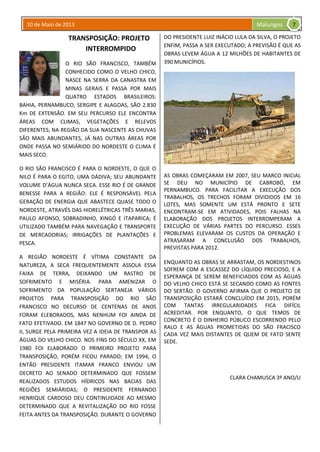 10 de Maio de 2013 Malungos
TRANSPOSIÇÃO: PROJETO
INTERROMPIDO
O RIO SÃO FRANCISCO, TAMBÉM
CONHECIDO COMO O VELHO CHICO,
NASCE NA SERRA DA CANASTRA EM
MINAS GERAIS E PASSA POR MAIS
QUATRO ESTADOS BRASILEIROS:
BAHIA, PERNAMBUCO, SERGIPE E ALAGOAS, SÃO 2.830
Km DE EXTENSÃO. EM SEU PERCURSO ELE ENCONTRA
ÁREAS COM CLIMAS, VEGETAÇÕES E RELEVOS
DIFERENTES; NA REGIÃO DA SUA NASCENTE AS CHUVAS
SÃO MAIS ABUNDANTES, JÁ NAS OUTRAS ÁREAS POR
ONDE PASSA NO SEMIÁRIDO DO NORDESTE O CLIMA É
MAIS SECO.
O RIO SÃO FRANCISCO É PARA O NORDESTE, O QUE O
NILO É PARA O EGITO, UMA DÁDIVA; SEU ABUNDANTE
VOLUME D’ÁGUA NUNCA SECA. ESSE RIO É DE GRANDE
BENESSE PARA A REGIÃO: ELE É RESPONSÁVEL PELA
GERAÇÃO DE ENERGIA QUE ABASTECE QUASE TODO O
NORDESTE, ATRAVÉS DAS HIDRELÉTRICAS TRÊS MARIAS,
PAULO AFONSO, SOBRADINHO, XINGÓ E ITAPARICA; É
UTILIZADO TAMBÉM PARA NAVEGAÇÃO E TRANSPORTE
DE MERCADORIAS; IRRIGAÇÕES DE PLANTAÇÕES E
PESCA.
A REGIÃO NORDESTE É VÍTIMA CONSTANTE DA
NATUREZA, A SECA FREQUENTEMENTE ASSOLA ESSA
FAIXA DE TERRA, DEIXANDO UM RASTRO DE
SOFRIMENTO E MISÉRIA. PARA AMENIZAR O
SOFRIMENTO DA POPULAÇÃO SERTANEJA VÁRIOS
PROJETOS PARA TRANSPOSIÇÃO DO RIO SÃO
FRANCISCO NO DECURSO DE CENTENAS DE ANOS
FORAM ELEBORADOS, MAS NENHUM FOI AINDA DE
FATO EFETIVADO. EM 1847 NO GOVERNO DE D. PEDRO
II, SURGE PELA PRIMEIRA VEZ A IDEIA DE TRANSPOR AS
ÁGUAS DO VELHO CHICO. NOS FINS DO SÉCULO XX, EM
1980 FOI ELABORADO O PRIMEIRO PROJETO PARA
TRANSPOSIÇÃO, PORÉM FICOU PARADO; EM 1994, O
ENTÃO PRESIDENTE ITAMAR FRANCO ENVIOU UM
DECRETO AO SENADO DETERMINADO QUE FOSSEM
REALIZADOS ESTUDOS HÍDRICOS NAS BACIAS DAS
REGIÕES SEMIÁRIDAS; O PRESIDENTE FERNANDO
HENRIQUE CARDOSO DEU CONTINUIDADE AO MESMO
DETERMINADO QUE A REVITALIZAÇÃO DO RIO FOSSE
FEITA ANTES DA TRANSPOSIÇÃO. DURANTE O GOVERNO
DO PRESIDENTE LUIZ INÁCIO LULA DA SILVA, O PROJETO
ENFIM, PASSA A SER EXECUTADO; A PREVISÃO É QUE AS
OBRAS LEVEM ÁGUA A 12 MILHÕES DE HABITANTES DE
390 MUNICÍPIOS.
AS OBRAS COMEÇARAM EM 2007, SEU MARCO INICIAL
SE DEU NO MUNICÍPIO DE CABROBÓ, EM
PERNAMBUCO. PARA FACILITAR A EXECUÇÃO DOS
TRABALHOS, OS TRECHOS FORAM DIVIDIDOS EM 16
LOTES, MAS SOMENTE UM ESTÁ PRONTO E SETE
ENCONTRAM-SE EM ATIVIDADES, POIS FALHAS NA
ELABORAÇÃO DOS PROJETOS INTERROMPERAM A
EXECUÇÃO DE VÁRIAS PARTES DO PERCURSO. ESSES
PROBLEMAS ELEVARAM OS CUSTOS DA OPERAÇÃO E
ATRASARAM A CONCLUSÃO DOS TRABALHOS,
PREVISTAS PARA 2012.
ENQUANTO AS OBRAS SE ARRASTAM, OS NORDESTINOS
SOFREM COM A ESCASSEZ DO LÍQUIDO PRECIOSO, E A
ESPERANÇA DE SEREM BENEFICIADOS COM AS ÁGUAS
DO VELHO CHICO ESTÁ SE SECANDO COMO AS FONTES
DO SERTÃO. O GOVERNO AFIRMA QUE O PROJETO DE
TRANSPOSIÇÃO ESTARÁ CONCLUÍDO EM 2015, PORÉM
COM TANTAS IRREGULARIDADES FICA DIFÍCIL
ACREDITAR. POR ENQUANTO, O QUE TEMOS DE
CONCRETO É O DINHEIRO PÚBLICO ESCORRENDO PELO
RALO E AS ÁGUAS PROMETIDAS DO SÃO FRACISCO
CADA VEZ MAIS DISTANTES DE QUEM DE FATO SENTE
SEDE.
CLARA CHAMUSCA 3º ANO/U
7
 