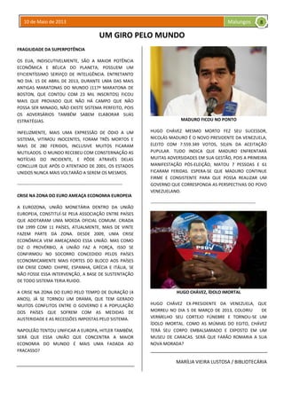 10 de Maio de 2013 Malungos
UM GIRO PELO MUNDO
FRAGILIDADE DA SUPERPOTÊNCIA
OS EUA, INDISCUTIVELMENTE, SÃO A MAIOR POTÊNCIA
ECONÔMICA E BÉLICA DO PLANETA; POSSUEM UM
EFICIENTÍSSIMO SERVIÇO DE INTELIGÊNCIA. ENTRETANTO
NO DIA. 15 DE ABRIL DE 2013, DURANTE UMA DAS MAIS
ANTIGAS MARATONAS DO MUNDO (117ª MARATONA DE
BOSTON, QUE CONTOU COM 23 MIL INSCRITOS) FICOU
MAIS QUE PROVADO QUE NÃO HÁ CAMPO QUE NÃO
POSSA SER MINADO, NÃO EXISTE SISTEMA PERFEITO, POIS
OS ADVERSÁRIOS TAMBÉM SABEM ELABORAR SUAS
ESTRATÉGIAS.
INFELIZMENTE, MAIS UMA EXPRESSÃO DE ÓDIO A UM
SISTEMA, VITIMOU INOCENTES, FORAM TRÊS MORTOS E
MAIS DE 280 FERIDOS, INCLUSIVE MUITOS FICARAM
MUTILADOS. O MUNDO RECEBEU COM CONSTERNAÇÃO AS
NOTÍCIAS DO INCIDENTE, E PÔDE ATRAVÉS DELAS
CONCLUIR QUE APÓS O ATENTADO DE 2001, OS ESTADOS
UNIDOS NUNCA MAIS VOLTARÃO A SEREM OS MESMOS.
------------------------------------------------------------------------
CRISE NA ZONA DO EURO AMEAÇA ECONOMIA EUROPEIA
A EUROZONA, UNIÃO MONETÁRIA DENTRO DA UNIÃO
EUROPEIA, CONSTITUÍ-SE PELA ASSOCIAÇÃO ENTRE PAÍSES
QUE ADOTARAM UMA MOEDA OFICIAL COMUM. CRIADA
EM 1999 COM 11 PAÍSES, ATUALMENTE, MAIS DE VINTE
FAZEM PARTE DA ZONA. DESDE 2009, UMA CRISE
ECONÔMICA VEM AMEAÇANDO ESSA UNIÃO. MAS COMO
DIZ O PROVÉRBIO, A UNIÃO FAZ A FORÇA, ISSO SE
CONFIRMOU NO SOCORRO CONCEDIDO PELOS PAÍSES
ECONOMICAMENTE MAIS FORTES DO BLOCO AOS PAÍSES
EM CRISE COMO: CHIPRE, ESPANHA, GRÉCIA E ITÁLIA, SE
NÃO FOSSE ESSA INTERVENÇÃO, A BASE DE SUSTENTAÇÃO
DE TODO SISTEMA TERIA RUIDO.
A CRISE NA ZONA DO EURO PELO TEMPO DE DURAÇÃO (4
ANOS), JÁ SE TORNOU UM DRAMA, QUE TEM GERADO
MUITOS CONFLITOS ENTRE O GOVERNO E A POPULAÇÃO
DOS PAÍSES QUE SOFREM COM AS MEDIDAS DE
AUSTERIDADE E AS RECESSÕES IMPOSTAS PELO SISTEMA.
NAPOLEÃO TENTOU UNIFICAR A EUROPA, HITLER TAMBÉM,
SERÁ QUE ESSA UNIÃO QUE CONCENTRA A MAIOR
ECONOMIA DO MUNDO É MAIS UMA FADADA AO
FRACASSO?
MADURO FICOU NO PONTO
HUGO CHÁVEZ MESMO MORTO FEZ SEU SUCESSOR,
NICOLÁS MADURO É O NOVO PRESIDENTE DA VENEZUELA,
ELEITO COM 7.559.349 VOTOS, 50,6% DA ACEITAÇÃO
PUPULAR. TUDO INDICA QUE MADURO ENFRENTARÁ
MUITAS ADVERSIDADES EM SUA GESTÃO, POIS A PRIMEIRA
MANIFESTAÇÃO PÓS-ELEIÇÃO, MATOU 7 PESSOAS E 61
FICARAM FERIDAS. ESPERA-SE QUE MADURO CONTINUE
FIRME E CONSISTENTE PARA QUE POSSA REALIZAR UM
GOVERNO QUE CORRESPONDA AS PERSPECTIVAS DO POVO
VENEZUELANO.
------------------------------------------------------------------------
HUGO CHÁVEZ, ÍDOLO IMORTAL
HUGO CHÁVEZ EX-PRESIDENTE DA VENEZUELA, QUE
MORREU NO DIA 5 DE MARÇO DE 2013, COLORIU DE
VERMELHO SEU CORTEJO FÚNEBRE E TORNOU-SE UM
ÍDOLO IMORTAL. COMO AS MÚMIAS DO EGITO, CHÁVEZ
TERÁ SEU CORPO EMBALSAMADO E EXPOSTO EM UM
MUSEU DE CARACAS. SERÁ QUE FARÃO ROMARIA A SUA
NOVA MORADA?
MARÍLIA VIEIRA LUSTOSA / BIBLIOTECÁRIA
8
 