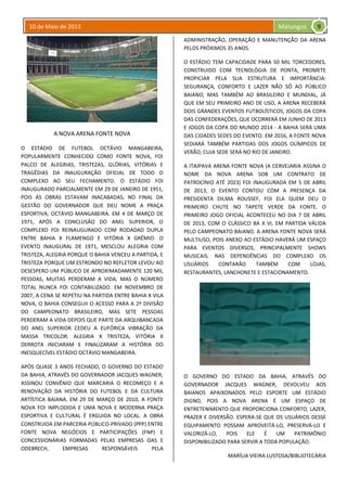 10 de Maio de 2013 Malungos
A NOVA ARENA FONTE NOVA
O ESTÁDIO DE FUTEBOL OCTÁVIO MANGABEIRA,
POPULARMENTE CONHECIDO COMO FONTE NOVA, FOI
PALCO DE ALEGRIAS, TRISTEZAS, GLÓRIAS, VITÓRIAS E
TRAGÉDIAS DA INAUGURAÇÃO OFICIAL DE TODO O
COMPLEXO AO SEU FECHAMENTO. O ESTÁDIO FOI
INAUGURADO PARCIALMENTE EM 29 DE JANEIRO DE 1951,
POIS AS OBRAS ESTAVAM INACABADAS, NO FINAL DA
GESTÃO DO GOVERNADOR QUE DEU NOME A PRAÇA
ESPORTIVA, OCTÁVIO MANGABEIRA. EM 4 DE MARÇO DE
1971, APÓS A CONCLUSÃO DO ANEL SUPERIOR, O
COMPLEXO FOI REINAUGURADO COM RODADAD DUPLA
ENTRE BAHIA X FLAMENGO E VITÓRIA X GRÊMIO. O
EVENTO INAUGURAL DE 1971, MESCLOU ALEGRIA COM
TRISTEZA, ALEGRIA PORQUE O BAHIA VENCEU A PARTIDA, E
TRISTEZA PORQUE UM ESTRONDO NO REFLETOR LEVOU AO
DESESPERO UM PÚBLICO DE APROXIMADAMENTE 120 MIL
PESSOAS, MUITAS PERDERAM A VIDA, MAS O NÚMERO
TOTAL NUNCA FOI CONTABILIZADO. EM NOVEMBRO DE
2007, A CENA SE REPETIU NA PARTIDA ENTRE BAHIA X VILA
NOVA, O BAHIA CONSEGUII O ACESSO PARA A 2º DIVISÃO
DO CAMPEONATO BRASILEIRO, MAS SETE PESSOAS
PERDERAM A VIDA DEPOIS QUE PARTE DA ARQUIBANCADA
DO ANEL SUPERIOR CEDEU A EUFÓRICA VIBRAÇÃO DA
MASSA TRICOLOR. ALEGRIA X TRISTEZA, VITÓRIA X
DERROTA INICIARAM E FINALIZARAM A HISTÓRIA DO
INESQUECÍVEL ESTÁDIO OCTÁVIO MANGABEIRA.
APÓS QUASE 3 ANOS FECHADO, O GOVERNO DO ESTADO
DA BAHIA, ATRAVÉS DO GOVERNADOR JACQUES WAGNER,
ASSINOU CONVÊNIO QUE MARCARIA O RECOMEÇO E A
RENOVAÇÃO DA HISTÓRIA DO FUTEBOL E DA CULTURA
ARTÍSTICA BAIANA. EM 29 DE MARÇO DE 2010, A FONTE
NOVA FOI IMPLODIDA E UMA NOVA E MODERNA PRAÇA
ESPORTIVA E CULTURAL É ERGUIDA NO LOCAL. A OBRA
CONSTRUIDA EM PARCERIA PÚBLICO-PRIVADO (PPP) ENTRE
FONTE NOVA NEGÓCIOS E PARTICIPAÇÕES (FNP) E
CONCESSIONÁRIAS FORMADAS PELAS EMPRESAS OAS E
ODEBRECH, EMPRESAS RESPONSÁVEIS PELA
ADMINISTRAÇÃO, OPERAÇÃO E MANUTENÇÃO DA ARENA
PELOS PRÓXIMOS 35 ANOS.
O ESTÁDIO TEM CAPACIDADE PARA 50 MIL TORCEDORES,
CONSTRUIDO COM TECNOLÓGIA DE PONTA, PROMETE
PROPICIAR PELA SUA ESTRUTURA E IMPORTÂNCIA:
SEGURANÇA, CONFORTO E LAZER NÃO SÓ AO PÚBLICO
BAIANO, MAS TAMBÉM AO BRASILEIRO E MUNDIAL, JÁ
QUE EM SEU PRIMEIRO ANO DE USO, A ARENA RECEBERÁ
DOIS GRANDES EVENTOS FUTBOLÍSTICOS, JOGOS DA COPA
DAS CONFEDERAÇÕES, QUE OCORRERÁ EM JUNHO DE 2013
E JOGOS DA COPA DO MUNDO 2014 - A BAHIA SERÁ UMA
DAS CIDADES SEDES DO EVENTO. EM 2016, A FONTE NOVA
SEDIARÁ TAMBÉM PARTIDAS DOS JOGOS OLÍMPICOS DE
VERÃO, CUJA SEDE SERÁ NO RIO DE JANEIRO.
A ITAIPAVA ARENA FONTE NOVA (A CERVEJARIA ASSINA O
NOME DA NOVA ARENA SOB UM CONTRATO DE
PATROCÍNIO ATÉ 2023) FOI INAUGURADA EM 5 DE ABRIL
DE 2013, O EVENTO CONTOU COM A PRESENÇA DA
PRESIDENTA DILMA ROUSSEF, FOI ELA QUEM DEU O
PRIMEIRO CHUTE NO TAPETE VERDE DA FONTE. O
PRIMEIRO JOGO OFICIAL ACONTECEU NO DIA 7 DE ABRIL
DE 2013, COM O CLÁSSICO BA X VI, EM PARTIDA VÁLIDA
PELO CAMPEONATO BAIANO. A ARENA FONTE NOVA SERÁ
MULTIUSO, POIS ANEXO AO ESTÁDIO HAVERÁ UM ESPAÇO
PARA EVENTOS DIVERSOS, PRINCIPALMENTE SHOWS
MUSICAIS. NAS DEPENDÊNCIAS DO COMPLEXO OS
USUÁRIOS CONTARÃO TAMBÉM COM LOJAS,
RESTAURANTES, LANCHONETE E ESTACIONAMENTO.
O GOVERNO DO ESTADO DA BAHIA, ATRAVÉS DO
GOVERNADOR JACQUES WAGNER, DEVOLVEU AOS
BAIANOS APAIXONADOS PELO ESPORTE UM ESTÁDIO
DIGNO, POIS A NOVA ARENA É UM ESPAÇO DE
ENTRETENIMENTO QUE PROPORCIONA CONFORTO, LAZER,
PRAZER E DIVERSÃO. ESPERA-SE QUE OS USUÁRIOS DESSE
EQUIPAMENTO POSSAM APROVEITÁ-LO, PRESERVÁ-LO E
VALORIZÁ-LO, POIS ELE É UM PATRIMÔNIO
DISPONIBILIZADO PARA SERVIR A TODA POPULAÇÃO.
MARÍLIA VIEIRA LUSTOSA/BIBLIOTECÁRIA
9
 