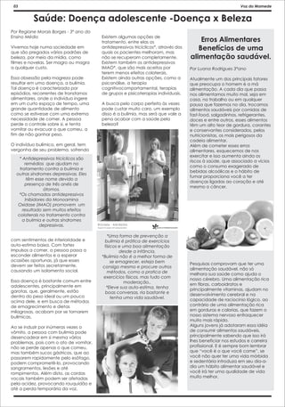 03                                                                                                         Voz do Mamede


          Saúde: Doença adolescente -Doença x Beleza
Por Regiane Morais Borges - 3º ano do
Ensino Médio                            Existem algumas opções de
                                        tratamento, entre elas os                       Erros Alimentares
Vivemos hoje numa sociedade em
que são pregados vários padrões de
                                        antidepressivos tricíclicos*, através dos
                                        quais os pacientes melhoram, mas
                                                                                       Benefícios de uma
beleza, por meio da mídia, como         não se recuperam completamente.             alimentação saudável.
filmes e novelas. Ser magro ou magra    Existem também os antidepressivos
a qualquer custo.                       IMAO*, que são mais aceitos por             Por Luana Rodrigues 3°ano
                                        terem menos efeitos colaterais.
Essa obsessão pela magreza pode         Existem ainda outras opções, como a         Atualmente um dos principais fatores
resultar em uma doença, a bulimia.      psicanálise, a terapia                      que preocupa o homem é a má
Tal doença é caracterizada por          cognitivocomportamental, terapias           alimentação. A cada dia que passa
episódios, recorrentes de transtornos   de grupos e pisicoterapias individuais.     nos alimentamos muito mal, seja em
alimentares, onde o indivíduo ingere                                                casa, no trabalho ou em qualquer
em um curto espaço de tempo, uma        A busca pelo corpo perfeito às vezes        pausa que fazemos no dia, trocamos
grande quantidade de alimento           pode custar muito caro, um exemplo          alimentos saudáveis por comidas de
como se estivesse com uma extrema       disso é a bulimia, mas será que vale a      fast-food, salgadinhos, refrigerantes,
necessidade de comer. A pessoa          pena acabar com a saúde pela                doces e entre outros, esses alimentos
perde o controle sobre si, e tenta      beleza?                                     têm um alto teor de gordura, corantes
vomitar ou evacuar o que comeu, a                                                   e conservantes considerados, pelos
fim de não ganhar peso.                                                             nutricionistas, os mais perigosos da
                                                                                    cadeia alimentar.
O indivíduo bulímico, em geral, tem                                                 Além de cometer esses erros
vergonha de seu problema, sofrendo                                                  alimentares, esquecemos de nos
                                                                                    exercitar e isso aumenta ainda os
   * Antidepressivos tricíclicos são
                                                                                    riscos à saúde, que associado a vícios
      remédios que ajudam no
                                                                                    como o consumo exagerado de
   tratamento contra a bulimia e
                                                                                    bebidas alcoólicas e o hábito de
  outras síndromes depressivas. Eles
                                                                                    fumar proporciona você a ter
       têm esse nome devido a
                                                                                    doenças ligadas ao coração e até
      presença de três anéis de
                                                                                    mesmo o câncer.
               átomos.
   *Os chamados antidepressivos
      Inibidores da Monoamina
   Oxidase (IMAO) promovem um
     resultado sem muitos efeitos
  colaterais no tratamento contra
     a bulimia e outras síndromes
             depressivas.

                                           *Uma forma de prevenção a
com sentimentos de inferioridade e       bulimia é prática de exercícios
auto-estima baixa. Com fortes            físicos e uma boa alimentação
impulsos a comer, a pessoa passa a               desde a infância.
esconder alimentos e a esperar          *Bulimia não é a melhor forma de
ocasiões oportunas, já que esses             se emagrecer, esteja bem
devem ser feitos secretamente,                                                      Pesquisas comprovam que ter uma
                                        consigo mesmo e procure outros              alimentação saudável, não só
causando um isolamento social.             métodos, como a pratica de               melhora sua saúde como ajuda o
                                         exercícios físicos, mas tudo com           nosso cérebro. Uma alimentação rica
Essa doença é bastante comum entre                  moderação..
adolescentes, principalmente em                                                     em fibras, carboidratos e
                                          *Eleve sua auto-estima, tenha             principalmente vitaminas, ajudam no
garotas, que, geralmente, estão           boas conversas, ria bastante e
dentro do peso ideal ou um pouco                                                    desenvolvimento cerebral e na
                                             tenha uma vida saudável.               capacidade de raciocínio lógico, ao
acima dele, e em busca de métodos
de emagrecimento e dietas                                                           contrário de uma alimentação rica
milagrosas, acabam por se tornarem                                                  em gorduras e calorias, que fazem o
bulímicas.                                                                          nosso sistema nervoso enfraquecer
                                                                                    muito mais rápido.
Ao se induzir por inúmeras vezes o                                                  Alguns jovens já adotaram essa idéia
vômito, a pessoa com bulimia pode                                                   de consumir alimentos saudáveis,
desencadear em si mesma vários                                                      principalmente sabendo que isso irá
problemas, pois com o ato de vomitar,                                               lhes beneficiar nos estudos e carreira
não se perde apenas o que comeu,                                                    profissional. E é sempre bom lembrar
mas também sucos gástricos, que ao                                                  que “você é o que você come”, se
passarem rapidamente pelo esôfago,                                                  você não quer ter uma vida mórbida
podem comprometê-lo, provocando                                                     e sedentária introduza em seu dia-a-
sangramentos, lesões e até                                                          dia um hábito alimentar saudável e
rompimentos. Além disto, as cordas                                                  você irá ter uma qualidade de vida
vocais também podem ser afetadas                                                    muito melhor.
pela acidez, provocando rouquidão e
até a perda temporária da voz.
 