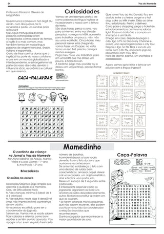 04                                                                                                        Voz do Mamede


Professora Pérola Iris Oliveira de
Magalhães
                                                Curiosidades                    Que fome! Vou ao Mc Donald, fico em
                                         Vamos ver um exemplo prático de        duvida entre o cheese burger e o hot
                                         como palavras da língua inglesa se     dog, coke ou Milk shake. Dirijo ao drive
Quem nunca comeu um hot dog? Ou
                                         incorporaram a nossa com a leitura     thru, esta lotado. Prefiro o delivery.
ainda, num dia quente, foi à
                                         do texto.                              Corro para o shopping, pego o ticket de
sorveteria e pediu um sundae para
                                         São duas horas, perco o sono, vou      estacionamento e como uma salada
refrescar?
                                         para a Internet, entro nos sites de    light. Passo no boticário e compro um
Na Língua Portuguesa diversas
                                         pesquisas, navego no MSN, aproveito    shampoo e um blush.
palavras estrangeiras foram
                                         para trabalhar um pouco, não, não      Chego em casa, depois de pegar o
incorporadas com o passar do tempo,
                                         sou uma workholic. Cinco horas, meu    cão, ligo a TV no Discovery Channel e
o inglês é o mais comum, mas
                                         personal trainer está chegando,        assisto uma reportagem sobre o city tour.
também temos em nossa língua
                                         vamos fazer um Cooper, na volta        Depois a ligo na FM Blink e escuto um
palavras de origem francesa, árabe,
                                         tomo um red Bull, preciso carregar     remix com o DJ Fly, enquanto jogo no
italiana e espanhola.
                                         minhas energias.                       playstation com meu filho.
Gosto de frisar com os alunos que o
                                         Pego meu Fox e vou trabalhar, paro     Hora de dormir, banho, um shortdool e
inglês já faz parte do nosso cotidiano
                                         em uma blitz que me atrasa um          zzzzzzzzzzzzzzz.
e que em um mundo globalizado e
                                         pouco, é hora do rush.
interdependente, o estrangeirismo faz
                                         À tardinha pego meu poodle toy e       Agora vamos aproveitar e brincar um
parte do nosso dia-a-dia, devido a
                                         deixou em um petshop, precisa tomar    pouco com a língua inglesa?
influencia sócio, econômica e cultural
                                         banho.
em que vivemos.




                                              Mamedinho
    O cantinho da criança
  no Jornal a Voz do Mamede                número de barulhos.
                                           Acenderei depois a luz e vocês
                                                                                         Caça-Palavra
 Por Anne karoline de Araújo. Marcio
                                           deverão fazer a lista dos sons que
    Vieira e Lucas Gomes – 1º ano
                                           ouviram e reconheceram.
         & Ana Paula – 2º ano
                                           De antemão estabeleça a lista com
                                           uma dezena de ruídos bem
            Brincadeiras                   característicos: amassar papel, deixar
                                           cair uma cadeira, um objeto metálico,
Os ruídos no escuro                        abrir e fechar uma porta, etc.
                                           Deixe um espaço de 5 segundos entre
Descrição/Objetivo: jogo simples que       cada ruído.
exercita a audição e a memória.            É interessante observar como os
Grau de Dificuldade: fácil.                jogadores organizam as listas: uns
N.º de crianças: mínimo 2 (ideal: de 4     anotam os ruídos desordenadamente,
a 6 crianças)                              outros tentam reconstituir a ordem em
N.º de adultos: neste jogo é desejável     que os ouviram.
(mas não imprescindível) a presença        * Se forem crianças muito pequenas,
de um adulto.                              que não sabem escrever, elas podem
Uma pessoa escolhida para ser o            cochicar no ouvido do coordenador
coordenador do jogo diz:                   a relação dos ruídos que
Sentem-se. Vamos ver se vocês sabem        reconheceram.
ficar calados e atentos como bons          Ganha o jogador que reconhecer a
espiões e se têm ouvido apurado. Vou       maior quantidade de sons.
apagar a luz, e em seguida farei certo
 