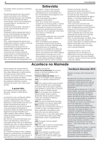 06                                                                                                         Voz do Mamede


                                                    Entrevista
Por Drielle, Maria Joaquina e Edmilson     seu nome – noras e netos que já           ficaram morando. Quando
– 2º ano A                                 visitaram a escola e são pessoas          esquentava muito elas saiam e
                                           participativas na comunidade. Por         picavam os alunos e estavam dentro
Na primeira edição de nosso jornal,        isso, foi decidido homenageá-lo com       da sala de aula. Mas nós já
vamos conversar com a Diretora             o nome da escola.                         resolvemos este problema há algum
Fátima Aparecida Leal, que trabalha        JVM: A escola já teve algum               tempo, e os alunos podem ficar
em nossa comunidade escolar a              problema muito sério?                     tranquilos, que não serão ferroados
muito tempo, tanto como professora,        PFAL: Sim, há dez anos, houve o           dentro das salas.
coordenadora e, atualmente, na             assassinato do nosso guarda, o senhor     JVM: Como era a escola Jose
administração.                             Matias, que era uma pessoa muito          Mamede de Aquino no principio?
Jornal Voz do Mamede: Quando a             conhecida no bairro e na escola e         PFAL: Antigamente a escola era bem
escola José Mamede Aquino foi              inclusive foi assassinado por ex-aluno    pequena e funcionava no prédio
fundada?                                   da escola. Foi um episódio muito triste   onde hoje é a Creche Bem-te-vi.
Professora Fátima Aparecida Leal: A        que marcou a historia da                  JVM: É verdade que a Escola José
escola José Mamede de Aquino foi           comunidade.                               Mamede era anexa com a Escola
fundada em setembro de 1984.                JVM: Ficamos sabendo que na escola       Clarinda Mendes de Aquino?
 JVM: Quem foi José Mamede de              problemas com abelha, quando e            PFAL: A José Mamede, em 2000, tinha
Aquino?                                    como ocorreu?                             tantos alunos que não cabiam na
PFAL: José Mamede de Aquino era            PFAL: O problema das abelhas              escola, nessa época a diretora Márcia
engenheiro e plantou todas as árvores      aconteceu porque nossa escola é           Miriam Machado, junto com Luis
da Praça Ari Coelho, toda a                doce (risos). A Escola José Mamede        Carlos, resolveram fazer um anexo
ornamentação da praça foi um               de Aquino tem um problema                 com a escola Clarinda.
projeto dele. A família Mamede de          estrutural, as paredes finas feitas de
Aquino é uma família muito                 blocos de concreto pré-moldados.          Professora Fátima, nós do JVM
conhecida em Campo Grande,                 Houve uma reforma em 1994 e depois        agradecemos sua atenção e a
inclusive hoje a muitas pessoas da         dessa reforma a escola ficou com          dedicação com que vem atuando
família dele, como a Professora            duas paredes uma do lado da outra,        em nossa escola. Que esse trabalho
Clarinda Mendes de Aquino – que            no meio dessas paredes as abelhas         continue, crença e torne nossa escola
teve uma escola homenageada com            resolveram fazer seu ninho e ali elas     cada vez melhor.


                                      Acontece no Mamede
Nossa equipe de entrevistadores           trabalho que ela faz.                       Feedback Mamede 2010
ganhou mais um desafio, procurar          Jornal Voz do Mamede: Há quanto
uma idéia diferente e criativa dentro     tempo a senhora trabalha com
                                                                                     Passeio no Museu das Culturas Dom
da nossa escola. Não foi fácil            crianças especiais?
                                                                                     Bosco
escolher, mas entre muitas, o trabalho    Professora Maria da Glória: Há 15
da professora Maria da Glória             anos, é um trabalho muito especial.
                                                                                     Estudar não é só ficar na sala de aula
(chamada carinhosamente por todos         JVM: É um trabalho diferente? Por          copiando conteúdo da lousa ou
de professora Glórinha) chama             quê?                                       assistindo a filmes dentro da sala de
atenção de quem vem visitar nossa         PMG: Sim, porque temos que envolver        tecnologia. Aprender é ir a campo,
escola.                                   o aluno tal forma que as atividades        pesquisar, especular, tomar nota,
                                          estimulem não só seu lado cognitivo,       desvendar...
           A grande idéia                 mas também o social, físico e mental.      É por isso que os alunos do 1º ano do
Por Cassiana Correa, Eduardo              JVM: O que é o Projeto Horta?              Ensino Médio, nas aulas da professora
Dourado, Lidiane e Mirian Bruna.          PMG: É um projeto com dinâmicas            Diclá Gueiros (Biologia e Química),
3º ano A                                  diferenciadas, onde os alunos              saíram da sala de aula, ou melhor,
                                          aprendem teoria e prática sobre o          saíram de dentro da escola e foram à
A entrevista com a professora Glória      cultivo de hortaliças, limpeza e           busca do conhecimento e visitaram o
foi muito importante para nossa           cuidados coma terra.                       Museu das Culturas Dom Bosco.
equipe e interessante, pois a Classe      JVM: Por que é importante esse tipo        A visitação ao museu aconteceu no
Especial e a Sala de Recursos tem um      de atividade com alunos especiais?         dia 10 de setembro, os alunos
papel fundamental de apoio e              PMG: Devido à necessidade de               estavam preparados e orientados
desenvolvimento dentro da escola e        aquisição de conhecimento prático e        sobre seu dia de pesquisador e foram
uma recompensa formidável. A              cultural, ou seja, no Projeto Horta, o     “armados” (no bom sentido) com
professora Maria da Glória (professora    aluno aprende a importância dos            máquinas fotográficas, filmadoras e
regente da classe) trabalha com           alimentos, de uma alimentação              celulares, todo a material necessário
vários projetos, Brincadeiras, Higiene,   variada e rica e, o que eles aprendem      para registrar todas as informações
Datas Comemorativas e, em especial,       aqui, podem levar para casa deles,         sócio-culturais oferecidas pelo museu.
o Projeto Horta.                          melhorando assim a qualidade de            “Foi uma aula diferente e inovadora,
Ela montou na escola Mamede uma           vida.                                      estudo aqui desde o prézinho, e é a
horta com legumes e verduras e a          JVM: O projeto horta já obtém              primeira vez que temos uma aula
recompensa vem não só os alimentos        resultados?                                assim.” - diz a aluna Iara, do 1º ano A
colhidos que não um sabor especial a      PMG: Sim, vejo os alunos comentando        matutino.
nossa merenda, mas também com o           e relembrando cada momento                 Após a pesquisa de campo, os alunos
conhecimento que as crianças              aprendido, o que foi novo ou               montaram vídeos sobre o passeio,
adquirem.                                 diferente.                                 com a orientação da professora
Eu, Cassiana Correa e meus colegas        JVM: Esse trabalho é gratificante?         Diana Pilatti (STE). Os vídeos
de grupo, entrevistamos a professora      PMG: Muito gratificante, podemos           produzidos formam postados no
Glória, juntamente com seus alunos, e     perceber que os alunos estão super         BlogMede (eejma.blogspost.com).
percebemos como é gratificante o          envolvidos no projeto.
 
