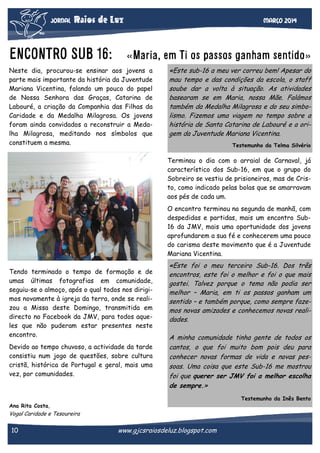 JORNAL

Raios de Luz

ENCONTRO SUB 16:

Março 2014

«Maria, em Ti os passos ganham sentido»

Neste dia, procurou-se ensinar aos jovens a
parte mais importante da história da Juventude
Mariana Vicentina, falando um pouco do papel
de Nossa Senhora das Graças, Catarina de
Labouré, a criação da Companhia das Filhas da
Caridade e da Medalha Milagrosa. Os jovens
foram ainda convidados a reconstruir a Medalha Milagrosa, meditando nos símbolos que
constituem a mesma.

«Este sub-16 a meu ver correu bem! Apesar do
mau tempo e das condições da escola, o staff
soube dar a volta à situação. As atividades
basearam se em Maria, nossa Mãe. Falámos
também da Medalha Milagrosa e do seu simbolismo. Fizemos uma viagem no tempo sobre a
história de Santa Catarina de Labouré e a origem da Juventude Mariana Vicentina.
Testemunho da Telma Silvério

Terminou o dia com o arraial de Carnaval, já
característico dos Sub-16, em que o grupo do
Sobreiro se vestiu de prisioneiros, mas de Cristo, como indicado pelas bolas que se amarravam
aos pés de cada um.
O encontro terminou na segunda de manhã, com
despedidas e partidas, mais um encontro Sub16 da JMV, mais uma oportunidade dos jovens
aprofundarem a sua fé e conhecerem uma pouco
do carisma deste movimento que é a Juventude
Mariana Vicentina.
Tendo terminado o tempo de formação e de
umas últimas fotografias em comunidade,
seguiu-se o almoço, após o qual todos nos dirigimos novamente à igreja da terra, onde se realizou a Missa deste Domingo, transmitida em
directo no Facebook da JMV, para todos aqueles que não puderam estar presentes neste
encontro.
Devido ao tempo chuvoso, a actividade da tarde
consistiu num jogo de questões, sobre cultura
cristã, histórica de Portugal e geral, mais uma
vez, por comunidades.

«Este foi o meu terceiro Sub-16. Dos três
encontros, este foi o melhor e foi o que mais
gostei. Talvez porque o tema não podia ser
melhor – Maria, em ti os passos ganham um
sentido – e também porque, como sempre fazemos novas amizades e conhecemos novas realidades.
A minha comunidade tinha gente de todos os
cantos, o que foi muito bom pois deu para
conhecer novas formas de vida e novas pessoas. Uma coisa que este Sub-16 me mostrou
foi que querer ser JMV foi a melhor escolha
de sempre.»
Testemunho da Inês Bento

Ana Rita Costa,

Vogal Caridade e Tesoureira

10

www.gjcsraiosdeluz.blogspot.com

 