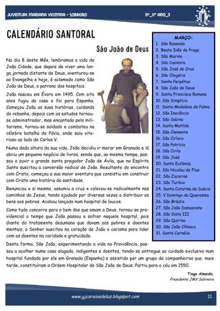 Nº_11* Ano_3

Juventude mariana vicentina - sobreiro

CALENDÁRIO SANTORAL

MARÇO:

São João de Deus
No dia 8 deste Mês, lembramos a vida de
João Cidade, que depois de viver uma longa jornada distante de Deus, aventurou-se
ao Evangelho e hoje, é aclamado como São
João de Deus, o patrono dos hospitais.
João nasceu em Évora em 1495. Com oito
anos fugiu de casa e foi para Espanha.
Começou João as suas histórias, cuidando
do rebanho, depois com os estudos tornouse administrador, mas encantado pelo militarismo, tornou-se soldado e combateu na
célebre batalha de Pávia, onde saiu vitorioso ao lado de Carlos V.
Numa dada altura da sua vida, João decidiu ir morar em Granada e lá
abriu um pequeno negócio de livros, sendo que, ao mesmo tempo, passou a ouvir o grande santo pregador João de Ávila, que no Espírito
Santo suscitou a conversão radical de João. Resultante do encontro
com Cristo, começou a sua maior aventura que consistiu em construir
com Cristo uma história de santidade.

1. São Rosendo
2. Beata Inês de Praga
3. São Marino
4. São Casimiro
5. São José de Cruz
6. São Olegário
7. Santa Perpétua
8. São João de Deus
9. Santa Francisca Romana
10. São Simplício
11. Santa Madalena de Palma
12. São Inocêncio
13. São Sabino
14. Santa Matilde
15. São Clemente
16. São Ciríaco
17. São Patrício
18. São Cirilo
19. São José
20. Santa Eufémia
21. São Nicolau de Flue
22. São Zacarias
23. São Turíbio

Renunciou a si mesmo, assumiu a cruz e colocou-se radicalmente nos
caminhos de Jesus, tendo ajudado por diversas vezes a distribuir os
bens aos pobres. Acabou lançado num hospital de loucos.

24. Santa Catarina da Suécia

Como tudo concorre para o bem dos que amam a Deus, tornou-se providencial o tempo que João passou a sofrer naquele hospital, pois
diante do tratamento desumano que davam aos pobres e doentes
mentais, o Senhor suscitou no coração de João o carisma para lidar
com os doentes na caridade e gratuidade.

27. São João Damasceno

25. V Domingo da Quaresma
26. São Bráulio
28. São Sisto III
29. São Quirino
30. São João Clímaco
31. Santa Cornélia

Desta forma, São João, experimentando a vida na Providência, passou a acolher numa casa alugada, indigentes e doentes, tendo-se entregue ao cuidado exclusivo num
hospital fundado por ele em Granada (Espanha) e assistido por um grupo de companheiros que, mais
tarde, constituíram a Ordem Hospitalar de São João de Deus. Partiu para o céu em 1550.
Tiago Almeida,

Presidente JMV Sobreiro

www.gjcsraiosdeluz.blogspot.com

11

 