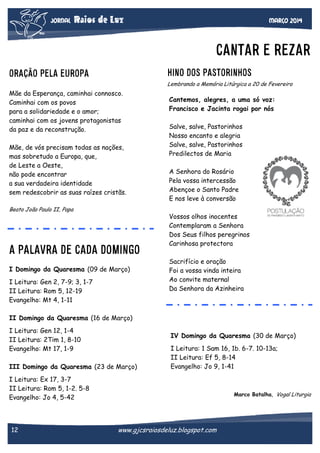 JORNAL

Raios de Luz

Março 2014

CANTAR E REZAR
HINO DOS PASTORINHOS

ORAÇÃO PELA EUROPA

Lembrando a Memória Litúrgica a 20 de Fevereiro

Mãe da Esperança, caminhai connosco.
Caminhai com os povos
para a solidariedade e o amor;
caminhai com os jovens protagonistas
da paz e da reconstrução.
Mãe, de vós precisam todas as nações,
mas sobretudo a Europa, que,
de Leste a Oeste,
não pode encontrar
a sua verdadeira identidade
sem redescobrir as suas raízes cristãs.

Cantemos, alegres, a uma só voz:
Francisco e Jacinta rogai por nós
Salve, salve, Pastorinhos
Nosso encanto e alegria
Salve, salve, Pastorinhos
Predilectos de Maria
A Senhora do Rosário
Pela vossa intercessão
Abençoe o Santo Padre
E nos leve à conversão

Beato João Paulo II, Papa

A PALAVRA DE CADA DOMINGO
I Domingo da Quaresma (09 de Março)
I Leitura: Gen 2, 7-9; 3, 1-7
II Leitura: Rom 5, 12-19
Evangelho: Mt 4, 1-11

Vossos olhos inocentes
Contemplaram a Senhora
Dos Seus filhos peregrinos
Carinhosa protectora
Sacrifício e oração
Foi a vossa vinda inteira
Ao convite maternal
Da Senhora da Azinheira

II Domingo da Quaresma (16 de Março)
I Leitura: Gen 12, 1-4
II Leitura: 2Tim 1, 8-10
Evangelho: Mt 17, 1-9

IV Domingo da Quaresma (30 de Março)

III Domingo da Quaresma (23 de Março)

I Leitura: 1 Sam 16, 1b. 6-7. 10-13a;
II Leitura: Ef 5, 8-14
Evangelho: Jo 9, 1-41

I Leitura: Ex 17, 3-7
II Leitura: Rom 5, 1-2. 5-8
Evangelho: Jo 4, 5-42

12

Marco Batalha, Vogal Liturgia

www.gjcsraiosdeluz.blogspot.com

 