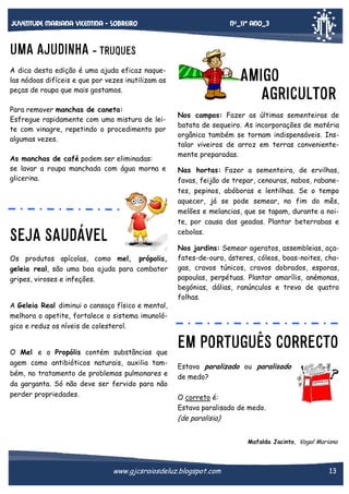 Nº_11* Ano_3

Juventude mariana vicentina - sobreiro

UMA AJUDINHA - TRUQUES

AMIGO
AGRICULTOR

A dica desta edição é uma ajuda eficaz naquelas nódoas difíceis e que por vezes inutilizam as
peças de roupa que mais gostamos.
Para remover manchas de caneta:
Esfregue rapidamente com uma mistura de leite com vinagre, repetindo o procedimento por
algumas vezes.
As manchas de café podem ser eliminadas:
se lavar a roupa manchada com água morna e
glicerina.

SEJA SAUDÁVEL
Os produtos apícolas, como mel, própolis,
geleia real, são uma boa ajuda para combater
gripes, viroses e infeções.

Nos campos: Fazer as últimas sementeiras de
batata de sequeiro. As incorporações de matéria
orgânica também se tornam indispensáveis. Instalar viveiros de arroz em terras convenientemente preparadas.
Nas hortas: Fazer a sementeira, de ervilhas,
favas, feijão de trepar, cenouras, nabos, rabanetes, pepinos, abóboras e lentilhas. Se o tempo
aquecer, já se pode semear, no fim do mês,
melões e melancias, que se tapam, durante a noite, por causa das geadas. Plantar beterrabas e
cebolas.
Nos jardins: Semear ageratos, assembleias, açafates-de-ouro, ásteres, cóleos, boas-noites, chagas, cravos túnicos, cravos dobrados, esporas,
papoulas, perpétuas. Plantar amarílis, anémonas,
begónias, dálias, ranúnculos e trevo de quatro
folhas.

A Geleia Real diminui o cansaço físico e mental,
melhora o apetite, fortalece o sistema imunológico e reduz os níveis de colesterol.

O Mel e o Propólis contém substâncias que
agem como antibióticos naturais, auxilia também, no tratamento de problemas pulmonares e
da garganta. Só não deve ser fervido para não
perder propriedades.

EM PORTUGUÊS CORRECTO
Estava paralizado ou paralisado
de medo?
O correto é:
Estava paralisado de medo.

(de paralisia)
Mafalda Jacinto, Vogal Mariana

www.gjcsraiosdeluz.blogspot.com

13

 