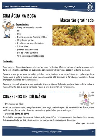 Nº_11* Ano_3

Juventude mariana vicentina - sobreiro

COM ÁGUA NA BOCA

Macarrão gratinado

Ingredientes:
−

200 g de macarrão cortado

−

sal

−

óleo

−

1 fatia grossa de fiambre (200 g)

−

40 g de margarina

−

2 colheres de sopa de farinha

−

3 dl de leite

−

pimenta e noz moscada

−

1 dl de Creme Culinário

−

40 g e queijo parmesão ralado

Confecção:
Coza o macarrão em água temperada com sal e um fio de óleo. Quando estiver al dente, escorra, misture com o fiambre cortado em cubinhos e coloque num tabuleiro que possa ir ao forno e à mesa.
Derreta a margarina num tachinho, polvilhe com a farinha e mexa até absorver toda a gordura.
Regue com o leite e mexa com uma vara de arames até dissolver a farinha por completo. Deixe
engrossar, mexendo de vez em quando.
Tempere com sal, pimenta e noz moscada. Junte o Creme Culinário, misture bem e deite sobre a
massa. Polvilhe com o queijo parmesão ralado e leve a gratinar em forno quente.

CONSELHOS DE CULINÁRIA
- Ovo fresco ou não?
Antes de cozinhar o ovo, mergulhe-o num copo largo cheio de água. Se permanecer no fundo, o ovo
está fresco. Se ele boiar, deve ser descartado, pois é sinal que se estragou.
- O sentido certo da carne
Para dividir uma peça de carne de boi em pedaços ou bifes, corte-a com uma faca bem afiada no sentido perpendicular ao das fibras. Assim, ela manter-se-á macia depois de cozida.
Vânia Lopes, Secretária

www.gjcsraiosdeluz.blogspot.com

15

 