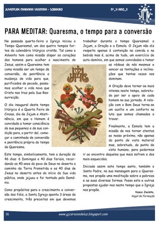 Nº_11 Ano_3

Juventude mariana vicentina - sobreiro

PARA MEDITAR: Quaresma, o tempo para a conversão
No passada quarta-feira a Igreja iniciou o
Tempo Quaresmal, um dos quatro tempos fortes do calendário litúrgico cristão. Tal como o
Advento tem como missão dispor os corações
dos homens para acolher o nascimento de
Jesus, assim a Quaresma tem
como missão ser um tempo de
conversão, de penitência e
mudança de vida para que,
purificados do pecado, possamos acolher a vida nova que
Cristo nos traz pela Sua Ressurreição.
O dia inaugural deste tempo
litúrgico é a Quarta Feira de
Cinzas, dia de Jejum e Abstinência, em que o Homem é
convidado a tomar consciência
da sua pequenez e da sua condição para, a partir daí, começar a caminhada de conversão
e penitência própria do tempo
da Quaresma.
Este tempo, simbolicamente, tem a duração de
46 dias: 6 Domingos e 40 dias feriais, recordando os 40 anos do povo de Deus no deserto a
caminho da Terra Prometida e os 40 dias de
Jesus no deserto antes do início da Sua vida
pública, onde jejuou e foi tentado pelo Demónio.
Como propósitos para o crescimento e conversão dos fiéis, a Santa Igreja aponta 3 áreas de
crescimento, três preceitos em que devemos

16

trabalhar durante o tempo Quaresmal: o
Jejum, a Oração e a Esmola. O Jejum não diz
respeito apenas à contenção na comida e na
bebida mas é, acima de tudo, um exercício de
auto-domínio, em que somos convidados a tomar
as rédeas de nós mesmos e
vencer as tentações e inclinações que tantas vezes nos
dominam.
A Oração deve tornar-se mais
intensa neste tempo, sobretudo por ser o apoio de cada
homem na sua jornada. A relação com o Bom Deus torna-se
um auxílio e um conforto na
luta que somos chamados a
travar.
Finalmente, a Esmola tem a
missão de nos tornar atentos
ao nosso próximo, não apenas
do ponto de vista material
mas, sobretudo, do ponto de
vista humano, para podermos
ir ao encontro daqueles que mais sofrem e dos
mais esquecidos.
Iniciado assim este tempo santo, também o
Santo Padre, na sua mensagem para a Quaresma, nos propõe uma meditação sobre a pobreza
e as suas diversas formas. Possa esta e outras
propostas ajudar-nos neste tempo que a Igreja
nos propõe.

www.gjcsraiosdeluz.blogspot.com

Vasco Jacinto,

Vogal de Formação

 