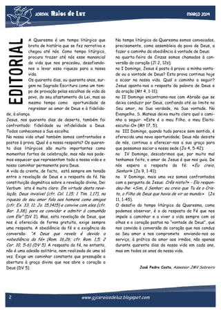 JORNAL

Raios de Luz

EDITORIAL

A Quaresma é um tempo litúrgico que
brota de história que se fez narrativa e
chegou até nós. Como tempo litúrgico,
procura trazer até nós esse manancial
de vida que nos precedeu, desafiandonos a levar essa riqueza para a nossa
vida.
Os quarenta dias, ou quarenta anos, surgem na Sagrada Escritura como um tempo de provação pelas escolhas de vida do
povo, do seu afastamento da Lei, mas ao
mesmo tempo como oportunidade de
regressar ao amor de Deus e à fidelidade, à aliança.
Jesus, nos quarenta dias de deserto, também foi
confrontado: fidelidade ou infidelidade a Deus.
Todos conhecemos a Sua escolha.
Na nossa vida atual também somos confrontados e
postos à prova. Qual é a nossa resposta? Os quarenta dias litúrgicos são muito importantes como
momentos fortes de celebração, mas não nos podemos esquecer que representam toda a nossa vida e o
nosso caminhar permanente para Deus.
A vida do crente, de facto, está sempre em tensão
entre a revelação de Deus e a resposta da fé. Na
constituição dogmática sobre a revelação divina, Dei
Verbum isto é muito claro: Em virtude desta reve-

lação, Deus invisível (cfr. Col. 1,15; 1 Tim. 1,17), na
riqueza do seu amor fala aos homens como amigos
(cfr. Ex. 33, 11; Jo. 15,1415) e convive com eles (cfr.
Bar. 3,38), para os convidar e admitir à comunhão
com Ele” (DV 2). Mas, esta revelação de Deus, que
nos é oferecida de forma gratuita, exige sempre
uma resposta. A obediência da fé e a exigência da
conversão: “A Deus que revela é devida a

«obediência da fé» (Rom. 16,26; cfr. Rom. 1,5; 2
Cor. 10, 5-6) (DV 5). A resposta da fé, no entanto,
não é uma adesão solitária, nem realizada de uma só
vez. Exige um caminhar constante que pressupõe a
abertura à graça divina que nos abre o coração a
Deus (DV 5).

2

Março 2014

No tempo litúrgico da Quaresma somos convocados,
precisamente, como assembleia do povo de Deus, a
fazer o caminho da obediência à vontade de Deus:
na quarta-feira de Cinzas somos chamados à conversão do coração (Jl 2, 12s);
no I Domingo, Jesus é posto à prova: a minha vontade ou a vontade de Deus? Esta prova continua hoje
a ecoar na nossa vida. Qual o caminho a seguir?
Jesus aponta-nos a resposta da palavra de Deus e
da oração (Mt 4, 1-11);
no II Domingo encontramo-nos com Abraão que se
deixa conduzir por Deus, confiando até ao limite no
Seu amor, na Sua verdade, na Sua vontade. No
Evangelho, S. Mateus deixa muito claro qual o caminho a seguir: «Este é o meu Filho, o meu Eleito:
escutai-O» (Mt 17, 5);
no III Domingo, quando tudo parece sem sentido, é
oferecida uma nova oportunidade; Deus não desiste
de nós, continua a oferecer-nos a sua graça para
que possamos saciar a nossa sede (Jo 4, 5-42);
no IV Domingo, descobrimos que, por muito mal
tenhamos feito, o amor de Jesus é que nos guia. De
nós espera a resposta da fé: «Eu creio,
Senhor!» (Jo 9, 1-41);
no V Domingo, mais uma vez somos confrontados
com a pergunta de Jesus: Crês nisto?» - Ela respon-

deu-lhe: «Sim, ó Senhor; eu creio que Tu és o Cristo, o Filho de Deus que havia de vir ao mundo.» (Jo
11, 1-45).
O desafio do tempo litúrgico da Quaresma, como
podemos observar, é o da resposta da Fé que nos
impele a caminhar e a viver a vida sempre com os
olhos e o coração postos na “vontade de Deus”, que
nos convida à conversão do coração que nos conduz
ao Seu amor e nos compromete enviando-nos ao
serviço, à prática do amor aos irmãos, não apenas
durante quarenta dias da nossa vida em cada ano,
mas em todos os anos da nossa vida.

José Pedro Costa, Assessor JMV Sobreiro

www.gjcsraiosdeluz.blogspot.com

 