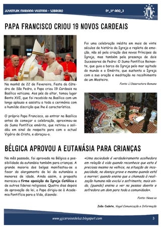 Nº_11* Ano_3

Juventude mariana vicentina - sobreiro

PAPA FRANCISCO CRIOU 19 NOVOS CARDEAIS
Foi uma celebração inédita em mais de vinte
séculos de história da Igreja e repleta de emoção, não só pela criação dos novos Príncipes da
Igreja, mas também pela presença de dois
Sucessores de Pedro: O Sumo Pontífice Reinante, que guia a barca da Igreja pelo mar agitado
do mundo e o Emérito, que sustenta a Igreja
com a sua oração e meditação no recolhimento
de um Mosteiro.
Fonte: L’Osservatore Romano

Na manhã de 22 de Fevereiro, Festa da Cátedra de São Pedro, o Papa criou 19 Cardeais na
Basílica vaticana. Aos pés do altar, tomou lugar
Bento XVI, que foi recebido na Basílica com um
longo aplauso e assistiu a toda a cerimónia com
a humilde discrição que lhe é característica.
O próprio Papa Francisco, ao entrar na Basílica
antes de começar a celebração, aproximou-se
do Sumo Pontífice emérito, que retirou o solidéu em sinal de respeito para com o actual
Vigário de Cristo, e abraçou-o.

BÉLGICA APROVOU A EUTANÁSIA PARA CRIANÇAS
No mês passado, foi aprovada na Bélgica a possibilidade da eutanásia também para crianças. A
grande maioria dos belgas manifestou-se a
favor do alargamento da lei da eutanásia a
menores de idade. Ainda assim, a proposta
mereceu a firme oposição da Igreja Católica e
de outros líderes religiosos. Quatro dias depois
da aprovação da lei, o Papa dirigiu-se à Academia Pontifícia para a Vida, dizendo:

«Uma sociedade é verdadeiramente acolhedora
em relação à vida quando reconhece que esta é
preciosa mesmo na velhice, na situação de incapacidade, na doença grave e mesmo quando está
a morrer; quando ensina que a chamada à realização humana não exclui o sofrimento, mais ainda, (quando) ensina a ver na pessoa doente e
sofredora um dom para toda a comunidade».
Fonte: News.va
João Cadete, Vogal Comunicação e Informação

www.gjcsraiosdeluz.blogspot.com

3

 