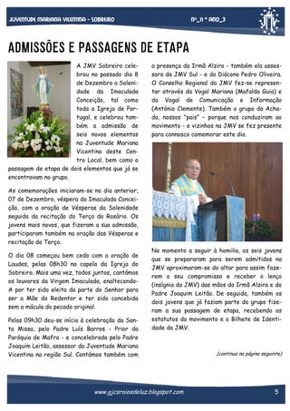 Nº_11 * Ano_3

Juventude mariana vicentina - sobreiro

ADMISSÕES E PASSAGENS DE ETAPA
A JMV Sobreiro celebrou no passado dia 8
de Dezembro a Solenidade da Imaculada
Conceição, tal como
toda a Igreja de Portugal, e celebrou também a admissão de
seis novos elementos
na Juventude Mariana
Vicentina deste Centro Local, bem como a
passagem de etapa de dois elementos que já se
encontravam no grupo.

a presença da Irmã Alzira - também ela assessora da JMV Sul - e do Diácono Pedro Oliveira.
O Conselho Regional da JMV fez-se representar através da Vogal Mariana (Mafalda Guia) e
do Vogal de Comunicação e Informação
(António Clemente). Também o grupo da Achada, nossos "pais” – porque nos conduziram ao
movimento - e vizinhos na JMV se fez presente
para connosco comemorar este dia.

As comemorações iniciaram-se no dia anterior,
07 de Dezembro, véspera da Imaculada Conceição, com a oração de Vésperas da Solenidade
seguida da recitação do Terço do Rosário. Os
jovens mais novos, que fizeram a sua admissão,
participaram também na oração das Vésperas e
recitação do Terço.
O dia 08 começou bem cedo com a oração de
Laudes, pelas 08h30 na capela da Igreja do
Sobreiro. Mais uma vez, todos juntos, cantámos
os louvores da Virgem Imaculada, enaltecendoA por ter sido eleita da parte do Senhor para
ser a Mãe do Redentor e ter sido concebida
sem a mácula do pecado original.
Pelas 09h30 deu-se início à celebração da Santa Missa, pelo Padre Luís Barros - Prior da
Paróquia de Mafra - e concelebrada pelo Padre
Joaquim Leitão, assessor da Juventude Mariana
Vicentina na região Sul. Contámos também com

No momento a seguir à homilia, os seis jovens
que se prepararam para serem admitidos na
JMV aproximaram-se do altar para assim fazerem o seu compromisso e receber o lenço
(insígnia da JMV) das mãos da Irmã Alzira e do
Padre Joaquim Leitão. De seguida, também os
dois jovens que já faziam parte do grupo fizeram a sua passagem de etapa, recebendo os
estatutos do movimento e o Bilhete de Identidade da JMV.

www.gjcsraiosdeluz.blogspot.com

(continua na página seguinte)

5

 