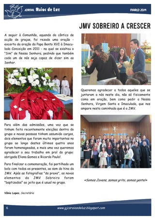 JORNAL

Raios de Luz

Março 2014

JMV SOBREIRO A CRESCER
A seguir à Comunhão, aquando do cântico de
acção de graças, foi rezada uma oração excerto da oração do Papa Bento XVI à Imaculada Conceição em 2011 - na qual se exaltou o
"Sim" de Nossa Senhora, pedindo que também
cada um de nós seja capaz de dizer sim ao
Senhor.

Queremos agradecer a todos aqueles que se
juntaram a nós neste dia, não só fisicamente
como em oração, bem como pedir a Nossa
Senhora, Virgem Santa e Imaculada, que nos
ampare nesta caminhada que é a JMV.

Para além das admissões, uma vez que se
tinham feito recentemente eleições dentro do
grupo e novas pessoas tinham assumido cargos,
dois elementos que foram muito importantes no
grupo ao longo destes últimos quatro anos
foram homenageadas, e mais uma vez queremos
agradecer o seu trabalho em prol do grupo:
obrigada Eliana Gomes e Ricardo Paulo!
Para finalizar a comemoração, foi partilhado um
bolo com todos os presentes, ao som do hino da
JMV. Após as fotografias "da praxe", os novos
elementos
da
JMV
Sobreiro
foram
"baptizados" ao jeito que é usual no grupo.

«Somos Jovens, somos grito, somos gente!»

Vânia Lopes, Secretária

6

www.gjcsraiosdeluz.blogspot.com

 