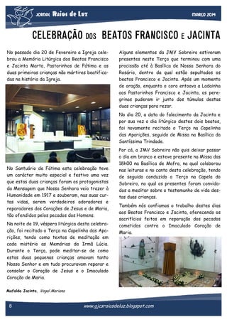 JORNAL

Raios de Luz

março 2014

CELEBRAÇÃO DOS BEATOS FRANCISCO E JACINTA
No passado dia 20 de Fevereiro a Igreja celebrou a Memória Litúrgica dos Beatos Francisco
e Jacinta Marto, Pastorinhos de Fátima e as
duas primeiras crianças não mártires beatificadas na história da Igreja.

Alguns elementos da JMV Sobreiro estiveram
presentes neste Terço que terminou com uma
procissão até à Basílica de Nossa Senhora do
Rosário, dentro da qual estão sepultados os
beatos Francisco e Jacinta. Após um momento
de oração, enquanto o coro entoava a Ladainha
aos Pastorinhos Francisco e Jacinta, os peregrinos puderam ir junto dos túmulos destas
duas crianças para rezar.
No dia 20, a data do falecimento da Jacinta e
por sua vez o dia litúrgico destes dois beatos,
foi novamente recitado o Terço na Capelinha
das Aparições, seguido de Missa na Basílica da
Santíssima Trindade.

No Santuário de Fátima esta celebração teve
um carácter muito especial e festivo uma vez
que estas duas crianças foram os protagonistas
da Mensagem que Nossa Senhora veio trazer à
Humanidade em 1917 e souberam, nas suas curtas vidas, serem verdadeiros adoradores e
reparadores dos Corações de Jesus e de Maria,
tão ofendidos pelos pecados dos Homens.
Na noite de 19, véspera litúrgica desta celebração, foi recitado o Terço na Capelinha das Aparições, tendo como textos de meditação em
cada mistério as Memórias da Irmã Lúcia.
Durante o Terço, pode meditar-se de como
estas duas pequenas crianças amavam tanto
Nosso Senhor e em tudo procuravam reparar e
consolar o Coração de Jesus e o Imaculado
Coração de Maria.

Por cá, a JMV Sobreiro não quis deixar passar
o dia em branco e esteve presente na Missa das
18h00 na Basílica de Mafra, na qual colaborou
nas leituras e no canto desta celebração, tendo
de seguida conduzido o Terço na Capela do
Sobreiro, no qual os presentes foram convidados a meditar sobre o testemunho de vida destas duas crianças.
Também nós confiamos o trabalho destes dias
aos Beatos Francisco e Jacinta, oferecendo os
sacrifícios feitos em reparação dos pecados
cometidos contra o Imaculado Coração de
Maria.

Mafalda Jacinto, Vogal Mariana

8

www.gjcsraiosdeluz.blogspot.com

 