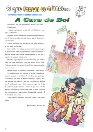 Brincando com os contos tradicionais



     Era uma vez uma cota que tinha bué Money e três filhos.
     Um dia disse:
     - Aquele que trouxer a garina mais sexy fica com o meu
papel e o meu reino.
     Partiram, os tipos mais velhos encontraram logo duas gari-
nas. O mais novo andou por bués terras, que até ficou com o
pernil a estalar.
     Um dia, encontrou um alto casarão sem porta nenhuma e
só uma janela bem no alto.
     Esteve ali bué time até que apareceu uma cota que chegou
ao muro da casa, bateu na parede e disse as palavras para que a
sua filha soltasse o seu cabelão para a cota subir. A cota saiu e
o garino fez a mesma coisa e subiu.
     Quando Chegou à janela viu a tipa mais sexy, que era boa
como bife com batata frita e decidiu levá-la para o reino.
Porém a cota dela viu e lançou-lhe um feitiço que a deixou feia
como um pneu.
     Quando chegou ao reino todos começaram a gozar da tipa.
     A cota do príncipe teve bué pena da garina, E mandou dar
mais uns dias até à cerimónia. A cota disse que queria que
cada uma das suas noras lhe bordasse um lenço. A garina cho-
rou tanto que lhe apareceu a sua cota e deu-lhe uma pequena
noz. A rainha abriu a noz e ficou bruta com o que viu. No dia
da cerimónia, a tipa começou a chorar até que a sua cota lhe
apareceu e deu-lhe um vestido lindo como as rosas. Quando a
tipa estava a entrar, a sua cota disse-lhe para olhar para trás e fê
-la ficar linda como antes.
     Assim o fulano mais novo ficou com o reino e com todo o
money.


                                      Paula, Daniela, Micaela, 7º1




11
 