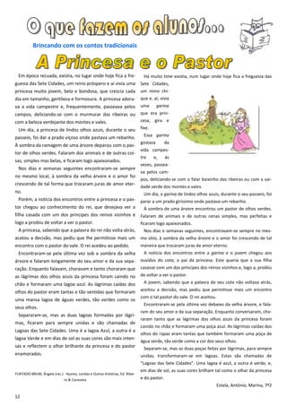 Brincando com os contos tradicionais



  Em época recuada, existia, no lugar onde hoje fica a fre-                     Há muito time existia, num lugar onde hoje fica a freguesia das
guesia das Sete Cidades, um reino próspero e aí vivia uma                     Sete Cidades,
princesa muito jovem, bela e bondosa, que crescia cada                        um reino chi-
dia em tamanho, gentileza e formosura. A princesa adora-                      que e, aí, vivia
va a vida campestre e, frequentemente, passeava pelos                         uma       garina
campos, deliciando-se com o murmurar das ribeiras ou                          que era prin-
com a beleza verdejante dos montes e vales.                                   cesa, gira e
  Um dia, a princesa de lindos olhos azuis, durante o seu                     fixe.
                                                                                Essa garina
passeio, foi dar a prado viçoso onde pastava um rebanho.
                                                                              gostava        da
À sombra da ramagem de uma árvore deparou com o pas-
                                                                              vida campes-
tor de olhos verdes. Falaram dos animais e de outras coi-
                                                                              tre     e,     às
sas, simples mas belas, e ficaram logo apaixonados.
                                                                              vezes, passea-
  Nos dias e semanas seguintes encontraram-se sempre
                                                                              va pelos cam-
no mesmo local, à sombra da velha árvore e o amor foi
                                                                              pos, deliciando-se com o falar baixinho das ribeiras ou com a vai-
crescendo de tal forma que trocaram juras de amor eter-
                                                                              dade verde dos montes e vales.
no.                                                                             Um dia, a garina de lindos olhos azuis, durante o seu passeio, foi
  Porém, a notícia dos encontros entre a princesa e o pas-                    parar a um prado giríssimo onde pastava um rebanho.
tor chegou ao conhecimento do rei, que desejava ver a                           À sombra de uma árvore encontrou um pastor de olhos verdes.
filha casada com um dos príncipes dos reinos vizinhos e                       Falaram de animais e de outras cenas simples, mas perfeitas e
logo a proibiu de voltar a ver o pastor.                                      ficaram logo apaixonados.
  A princesa, sabendo que a palavra do rei não volta atrás,                     Nos dias e semanas seguintes, encontravam-se sempre no mes-
acatou a decisão, mas pediu que lhe permitisse mais um                        mo sítio, à sombra da velha árvore e o amor foi crescendo de tal
encontro com o pastor do vale. O rei acedeu ao pedido.                        maneira que trocaram juras de amor eterno.
  Encontraram-se pela última vez sob a sombra da velha                          A notícia dos encontros entre a garina e o jovem chegou aos
árvore e falaram longamente do seu amor e da sua sepa-                        ouvidos do cota, o pai da princesa. Este queria que a sua filha
ração. Enquanto falavam, choravam e tanto choraram que                        casasse com um dos príncipes dos reinos vizinhos e, logo a, proibiu
as lágrimas dos olhos azuis da princesa foram caindo no                       de voltar a ver o pastor.
chão e formaram uma lagoa azul. As lágrimas caídas dos                          A jovem, sabendo que a palavra do seu cota não voltava atrás,

olhos do pastor eram tantas e tão sentidas que formaram                       aceitou a decisão, mas pediu que permitisse mais um encontro
                                                                              com o tal pastor do vale. O rei aceitou.
uma mansa lagoa de águas verdes, tão verdes como os
                                                                                Encontraram-se pela última vez debaixo da velha árvore, e fala-
seus olhos.
                                                                              ram do seu amor e da sua separação. Enquanto conversaram, cho-
  Separaram-se, mas as duas lagoas formadas por lágri-
                                                                              raram tanto que as lágrimas dos olhos azuis da princesa foram
mas, ficaram para sempre unidas e são chamadas de
                                                                              caindo no chão e formaram uma poça azul. As lágrimas caídas dos
Lagoas das Sete Cidades. Uma é a lagoa Azul, a outra é a
                                                                              olhos do rapaz eram tantas que também formaram uma poça de
lagoa Verde e em dias de sol as suas cores são mais inten-
                                                                              água verde, tão verde como a cor dos seus olhos.
sas e reflectem o olhar brilhante da princesa e do pastor                       Separam-se, mas as duas poças feitas por lágrimas, para sempre
enamorados.                                                                   unidas, transformaram-se em lagoas. Estas são chamadas de
                                                                              “Lagoas das Sete Cidades”. Uma lagoa é azul, a outra é verde, e,
                                                                              em dias de sol, as suas cores brilham tal como o olhar da princesa
FURTADO-BRUM, Ângela (rec.) - Açores, Lendas e Outras Histórias, Ed. Ribei-
                              ro & Caravana                                   e do pastor.
                                                                                                                         Estela, António, Marina, 7º2

12
 