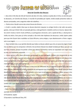 Acta do Consílio dos Deuses
----Aos vinte e três dias do mês de Fevereiro de dois mil e dez, realizou-se pelas dez e trinta, na sala dois pon-
to dezasseis, um Consílio dos Deuses. A reunião foi presidida por Júpiter, tendo estado presentes todos os
deuses convocados, com a seguinte ordem de trabalhos: ------------------------------------------————————–-
—- Ponto único: Decidir acerca das coisas futuras do Oriente. ---------------------------————————————
—-A abrir a sessão, Júpiter disse que os deuses deveriam esquecer os antigos heróis e dar valor aos portu-
gueses, visto que tinham tido um passado glorioso, onde ganharam a batalha contra os mouros. Apesar des-
tes serem muitos e terem muita artilharia, os portugueses venceram, com a ajuda de Deus, e alcançaram o
troféu da vitória. Este povo já vinha cansado e não tinha tido hipóteses de descansar, então Júpiter pediu
para que eles fossem bem recebidos na Costa Africana, como amigos, e que abastecessem a frota e seguis-
sem a sua viagem. --------------———————————————————————————————————--
—- Baco também deu a sua opinião dizendo que todos os deuses sabiam que viria um povo de origem Hispâ-
nica ou Ibérica que iria conquistar o Oriente. Os escritores falavam da cidade fundada por Baco, que por sua
vez ficou invejoso, porque iria perder a fama que obteve no Oriente e temia ser sepultado num negro vaso,
ou seja, ser totalmente esquecido. --------------------------------—–————————–————————————-
—- Vénus opinou contra Baco afirmando que gostava do povo português, porque este era parecido ao seu
povo, o povo romano, que ela tanto amava, até as duas línguas eram parecidas. Vénus era uma deusa inte-
resseira e defendeu o povo português, porque sabia que, por todos os lugares por onde eles passassem,
iriam falar dela, ou seja, iria ficar famosa. ------------------------------——————–————————————–—
—- Marte, finalmente, quis interromper os discursos dos diferentes deuses pedindo a Júpiter para não ouvir
mais opiniões, visto que ele já tinha prometido aos portugueses que chegariam à Índia. Marte disse que Baco
deveria ser esquecido, porque tem um coração ruim e que os portugueses chegariam à Índia, porque o céu
assim deseja. Marte também disse que se Júpiter tinha prometido que este povo lusitano chegaria à Índia,
não deveria desistir dessa ideia. Marte pediu a Júpiter que enviasse Mercúrio com o objectivo de mostrar a
localização da Índia aos portugueses, para que estes pudessem descansar. Finalmente, o Pai dos deuses con-
cordou com o que Marte acabara de dizer, espalhou néctar sobre os deuses e estes dirigiram-se para os seus
aposentos. ———————————————————————————————————————————--
---Nada mais havendo a tratar, deu-se por encerrada a sessão da qual se lavrou a presente acta, que vai ser
assinada nos termos da lei. ---------------------————————————————————————————–—
O Presidente: Júpiter
O Secretário: José Manuel Silva, 9º2




13
 