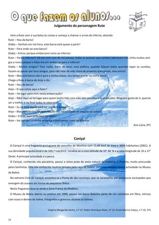 Julgamento da personagem Rute

 Vem a Rute com a sua bolsa às costas e começa a chamar o arrais do inferno, dizendo:
Rute – Hou da barca!
Diabo – Venhais em má hora, este barco está quase a partir!
Rute – Para onde vai esta barca?
Diabo – Entrai, porque embarcarei rumo ao inferno!
Rute – Para o inferno?! Vê-me com cara de má pessoa, todas as pessoas que conheci adoravam-me, tinha muitos ami-
gos e nunca pequei e falas-me em embarcar para o inferno!
Diabo – Muitos amigos? Tens razão. Além de seres uma política, quando falavas todos queriam tapar os ouvidos,
faziam-se passar por teus amigos, para não falar da vida cheia de prazeres que tiveste, mas entrai!
Rute – Mas esta barca não é para a minha classe, vou tentar entrar na outra barca.
Chega a Rute à barca do Anjo e diz:
Rute – Hou da barca!
Anjo – O que estais aqui a fazer?
Rute – Há lugar para mim nesta embarcação?
Anjo – Não! Aqui só há lugar para quem tenha tido uma vida sem pecados e tu já pecaste. Ninguém gosta de ti, querias
ser a melhor e no final todos te odiaram!
Rute – Eu só fazia aquilo para ter um bom futuro!
Anjo – Mas para terdes um bom futuro não necessitavas de magoar os outros!
Diabo – Entrai, aqui serás bem recebido!
Rute – Irei cumprir a minha sentença e partiremos rumo ao inferno!
                                                                                                                   Ana Lúcia, 9º1



                                                            Caniçal
 O Caniçal é uma freguesia portuguesa do concelho de Machico com 11,46 km2 de área e 3893 habitantes (2001). A
sua densidade populacional é de 339,7 hab/km2. Localiza-se a uma latitude de 32° 44 ’N e a uma longitude de 16 a 17°
Oeste. A principal actividade é a pesca.
 O Caniçal, conhecida vila piscatória, possui a única praia de areia natural da madeira, a Prainha, muito procurada
pelos banhistas. Esta vila conhecida noutros tempos pela caça da baleia, conserva vestígios desta actividade no Museu
da Baleia.
 No extremo Este do Caniçal, encontra-se a Ponta de são Lourenço, que se caracteriza por penhascos escarpados que
emergem do oceano em forma de pequenos ilhéus.
 Nesta freguesia situa-se ainda a Zona Franca da Madeira.
 O Museu da Baleia aberto ao público em 1990, possui um barco Baleeiro parte de um cachalote em fibra, vitrinas
com ossos e dentes de baleia, fotografias e gravuras alusivas às baleias.


                                    Virgínia Margarida Santo, n.º 17; Pedro Henrique Alves, nº 12; Paula Marina Calaça, n.º 10, 5º3


15
 