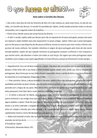 Acta sobre o Consílio dos Deuses

----Aos vinte e dois dias do mês de Fevereiro de dois mil e dez realizou-se, pelas nove horas, na sala de reu-
niões, um Consílio dos Deuses. A reunião foi presidida por Júpiter, tendo estado presentes todos os deuses
convocados, com a seguinte ordem de trabalhos: --------------------------------------------------------———————--
----Ponto único: Decidir acerca das coisas futuras do Oriente. —————————————————————-
-----A abrir a sessão, Júpiter pede aos deuses para não se esquecerem do povo português, porque este povo
era especial e pede também para eles esquecerem os povos antigos. Júpiter refere que o povo português,
que era tão pouco e que dispunha de tão pouca artilharia, venceu os mouros que eram muitos e fortes e dis-
punham de muita artilharia. Faz também referência à origem do povo português pelo facto de eles terem
vencido batalhas. Júpiter diz que naquele momento os portugueses estavam a enfrentar o mar traiçoeiro e
que mesmo assim, não desistem e lutam com todas as suas forças. Ele sugere que estes portugueses sejam
recebidos como amigos e que sejam agasalhados na Costa Africana, porque já enfrentaram muitos perigos. --
----------------------—————————————————————————————————————–————
—- Seguidamente, foi a vez de Baco impor-se a Júpiter. Este deus não concordava com as palavras de Júpiter,
porque a Índia tinha sido o seu berço e tinha fundado aquela cidade como sendo sua. Com a chegada dos
portugueses, Baco temia que os seus feitos fossem esquecidos, temia a perda da fama e que fosse totalmen-
te esquecido se os portugueses chegassem à Índia. ----------------------------------------------------------------------------
—— Pelo contrário, Vénus, a deusa da beleza e do amor, estava a favor dos portugueses, porque eles tinham
qualidades parecidas ao povo romano, que ela tanto amava e porque a língua portuguesa era também muito
parecida com a língua do seu povo. Mas Vénus tinha interesse em apoiar os portugueses porque por onde
estes passassem iriam falar dela e assim obtinha a fama que pretendia. -------------------------------------------------
—— O último a discursar foi Marte, deus da guerra que, também apoiava os portugueses ou porque não
queria contrariar o seu antigo amor que era a deusa Vénus ou porque o povo o merecia. Marte faz também
alguns pedidos a Júpiter. Pede-lhe para não dar ouvidos às opiniões dos outros deuses, porque ele era o juiz
direito e já tinha ordenado a chegada dos portugueses à Índia. Marte pede a Júpiter para este não voltar
atrás em relação à decisão que tinha tomado e dá a sugestão que Mercúrio, sendo muito ligeiro, deveria
rapidamente mostrar a terra tão desejada aos portugueses. -----------------------------————————————
—- Nada mais havendo a tratar, deu-se por encerrada a sessão da qual se lavrou a presente acta, que vai ser
assinada nos termos da lei. -----------————————————————————————————————--
O Presidente: Júpiter
O Secretário: Alexandre Moniz, 9º1


16
 