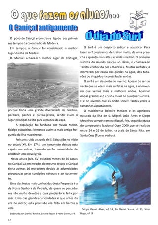 O povo do Caniçal encontra-se ligado aos primei-
ros tempos da colonização da Madeira.
 Em tempos, o Caniçal foi considerado o melhor                            O Surf é um desporto radical e aquático. Para
lugar da ilha da Madeira.                                              fazer surf precisamos de treinar muito, de uma pran-
 D. Manuel achava-o o melhor lugar de Portugal, cha e quanto mais altas as ondas melhor. O primeiro
                                                surfista do mundo nasceu no Havai, e chamava-se
                                                                       Tahito, conhecido por «Maiheka». Muitos surfistas já
                                                                       morreram por causa das quedas na água, dos tuba-
                                                                       rões ou afogados na pressão das ondas.
                                                                          O surf é um desporto de inverno. Apesar de ser no
                                                                       verão que se vêem mais surfistas na água, é no inver-
                                                                       no que vemos mais e melhores ondas. Apanhar
                                                                       ondas grandes é o «rush» maior de qualquer surfista.
                                                                       E é no inverno que as ondas sobem tantas vezes a
                                                                       tamanhos assustadores.
porque tinha uma grande diversidade de coelhos,                           O madeirense Belmiro Mendes e os açorianos
perdizes, pavões e porcos-javalis, sendo assim o naturais da ilha de S. Miguel, João Alves e Diogo
lugar principal da ilha para a prática da caça.  Medeiros competiram na Ripcurl, Pro, segunda etapa
      A população foi fundada por Vasco Moniz, do campeonato Nacional Open 2009 que se realizou
fidalgo escudeiro, formando assim a mais antiga fre- entre 24 e 26 de Julho, na praia de Santa Rita, em
guesia da ilha madeirense.                                             Santa Cruz (Torres vedras).
        Foi construída a capela de S. Sebastião no início
no século XV. Em 1748, um terramoto deixou esta
capela em ruínas, havendo então necessidade de
construir uma nova igreja.
  Nesta altura (séc. XV) existiam menos de 10 casais
no Caniçal. Já em meados do mesmo século o Caniçal
tinha apenas 16 moradores devido às adversidades
provocadas pelas condições naturais e ao isolamen-
to.
 Uma das festas mais conhecidas desta Freguesia é a
de Nossa Senhora da Piedade, de quem os pescado-
res são muito devotos e cuja procissão é feita por
mar. Uma das grandes curiosidades é que antes da
era do motor, esta procissão era feita em barcos à
vela.                                                                   Sérgio Daniel Alves, nº 14; Rui Daniel Sousa, nº 13; Vitor
 Elaborado por: Daniela Patrícia, Susana Raquel e Pedro Daniel, 5º3.   Hugo, nº 18

17
 