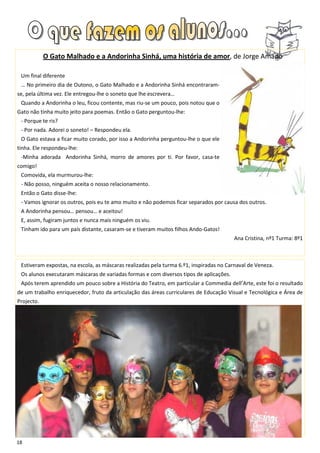 O Gato Malhado e a Andorinha Sinhá, uma história de amor, de Jorge Amado

 Um final diferente
 … No primeiro dia de Outono, o Gato Malhado e a Andorinha Sinhá encontraram-
se, pela última vez. Ele entregou-lhe o soneto que lhe escrevera…
 Quando a Andorinha o leu, ficou contente, mas riu-se um pouco, pois notou que o
Gato não tinha muito jeito para poemas. Então o Gato perguntou-lhe:
 - Porque te ris?
 - Por nada. Adorei o soneto! – Respondeu ela.
 O Gato estava a ficar muito corado, por isso a Andorinha perguntou-lhe o que ele
tinha. Ele respondeu-lhe:
 -Minha adorada Andorinha Sinhá, morro de amores por ti. Por favor, casa-te
comigo!
 Comovida, ela murmurou-lhe:
 - Não posso, ninguém aceita o nosso relacionamento.
 Então o Gato disse-lhe:
 - Vamos ignorar os outros, pois eu te amo muito e não podemos ficar separados por causa dos outros.
 A Andorinha pensou… pensou… e aceitou!
 E, assim, fugiram juntos e nunca mais ninguém os viu.
 Tinham ido para um país distante, casaram-se e tiveram muitos filhos Ando-Gatos!
                                                                                        Ana Cristina, nº1 Turma: 8º1



 Estiveram expostas, na escola, as máscaras realizadas pela turma 6.º1, inspiradas no Carnaval de Veneza.
 Os alunos executaram máscaras de variadas formas e com diversos tipos de aplicações.
 Após terem aprendido um pouco sobre a História do Teatro, em particular a Commedia dell’Arte, este foi o resultado
de um trabalho enriquecedor, fruto da articulação das áreas curriculares de Educação Visual e Tecnológica e Área de
Projecto.




18
 