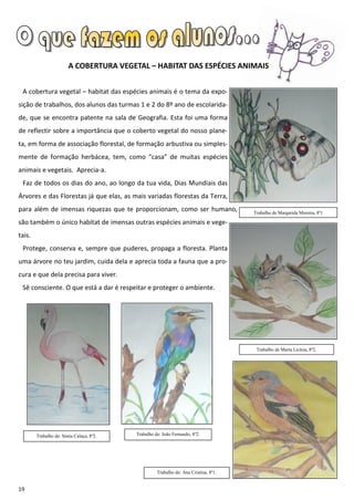 A COBERTURA VEGETAL – HABITAT DAS ESPÉCIES ANIMAIS


 A cobertura vegetal – habitat das espécies animais é o tema da expo-
sição de trabalhos, dos alunos das turmas 1 e 2 do 8º ano de escolarida-
de, que se encontra patente na sala de Geografia. Esta foi uma forma
de reflectir sobre a importância que o coberto vegetal do nosso plane-
ta, em forma de associação florestal, de formação arbustiva ou simples-
mente de formação herbácea, tem, como “casa” de muitas espécies
animais e vegetais. Aprecia-a.
 Faz de todos os dias do ano, ao longo da tua vida, Dias Mundiais das
Árvores e das Florestas já que elas, as mais variadas florestas da Terra,
para além de imensas riquezas que te proporcionam, como ser humano,                   Trabalho de Margarida Moreira, 8º1

são também o único habitat de imensas outras espécies animais e vege-
tais.
 Protege, conserva e, sempre que puderes, propaga a floresta. Planta
uma árvore no teu jardim, cuida dela e aprecia toda a fauna que a pro-
cura e que dela precisa para viver.
 Sê consciente. O que está a dar é respeitar e proteger o ambiente.




                                                                                       Trabalho de Marta Licínia, 8º2.




        Trabalho de: Sónia Calaça, 8º2.   Trabalho de: João Fernando, 8º2.




                                                    Trabalho de: Ana Cristina, 8º1.


19
 