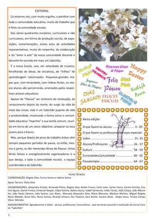 EDITORIAL
    Cá estamos nós, com muito orgulho, a partilhar com
toda a comunidade educativa, muito do trabalho que
é feito na comunidade escolar.
    Dos vários quadrantes escolares, curriculares e não
curriculares, em forma de produção escrita, de expo-
sições, comemorações, visitas e/ou de actividades
representativas, muito do empenho, da colaboração
e do “amor à arte” da nossa comunidade discente e
docente foi reunido em mais um Sabichão.
    É a nossa Escola, viva, em velocidade de cruzeiro,
fervilhando de ideias, de iniciativas, de “trilhos” de
aprendizagem calcorreados. Pequenas-grandes eta-
pas que, com tenacidade, com rédeas fortes, os nos-
sos alunos vão percorrendo, orientados pelos respec-
tivos actores educativos.
    Apesar de “Páscoa” ser sinónimo de renovação, de
renascimento depois da morte, do surgir da vida do
meio das cinzas, este é um Sabichão pujante de vida
e produtividade, mostrando a forma como a comuni-
                                                                      Nesta edição:
dade educativa “imprime” a sua tarefa comum, reuni-
da em torno de um único objectivo: preparar os seus                   O que fazem os alunos ........................... 3 - 20
jovens para o futuro.                                                 O que fazem os professores/Serviços especiali-
    Mas, porque depois de picos de trabalho árduo vêm                 zados ...................................................... 21- 25
sempre pequenos períodos de pausa, cá estão, mes-                     Alunos/Professores ............................... 26 - 57
mo à porta, as tão merecidas férias da Páscoa. Umas                   Cultura .................................................. 58 - 59
férias felizes e energeticamente regeneradoras é o
                                                                      Curiosidades/actualidade ..................... 60 - 62
que deseja, a toda a comunidade escolar, a equipa
                                                                      Passatempos ......................................... 64 - 67
coordenadora do Sabichão.


                                                      FICHA TÉCNICA
COORDENAÇÃO: Ângela Silva, Eurico Santos e Idalina Sousa
Apoio Técnico: Dúlia Silva
COLABORADORES: Alexandra Prioste, Armando Pinho, Ângela Silva, Arlete Franco, Carla Leite, Carlos Vieira, Carmo Farinha, Cris-
tina Aguiar, Daniel Freitas, Emanuel Gaspar, Filipe Gomes, Idalina Sousa, Isabel Sarmento, Isilda Tomaz, João Calaça, João Mance-
los, João Paulo Câmara, João Santos, Luís Alves, Manuela Alexandra Silva, Maria Manuela, Marlene Martins, Miguel Ângelo,
Nuno Matado, Nuno Reis, Nuno Santos, Ricardo Chíxaro, Rui Teixeira, Sara Rocha, Susana Alves, Sérgio Jesus, Teresa Camps,
Vânia Mendes.
AGRADECIMENTOS: Agradecemos a todos - alunos, professores, funcionários - que tornaram possível a realização do Jornal Esco-
lar “Sabichão”.

2
 