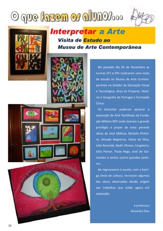 Interpretar a Arte
      Visita de Estudo ao
      Museu de Arte Contemporânea


                   No passado dia 26 de Novembro as
                  turmas 5º1 e 6º4 realizaram uma visita
                  de estudo ao Museu de Arte Contem-
                  porânea no âmbito de Educação Visual
                  e Tecnológica, Área de Projecto, Histó-
                  ria e Geografia de Portugal e Formação
                  Cívica.
                   Os discentes puderam apreciar a
                  exposição de Arte Partilhada da Funda-
                  ção Milénio BCP onde tiveram o grande
                  privilégio e prazer de estar perante
                  obras de José Malhoa, Bordalo Pinhei-
                  ro, Almada Negreiros, Vieira da Silva,
                  Júlio Resende, Nadir Afonso, Cargaleiro,
                  Júlio Pomar, Paula Rego, José de Gui-
                  marães e tantos outros grandes pinto-
                  res.
                   Ao regressarem à escola, com a barri-
                  ga cheia de cultura, recriaram algumas
                  das obras observadas dando origem
                  aos trabalhos que estão agora em
                  exposição.


                                              A professora
                                            Alexandra Silva



20
 