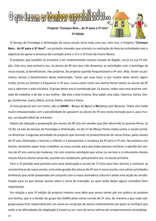 Projecto “Começar Bem… do 4º para o 5º Ano”
                                                  5ª Edição

 O Serviço de Psicologia e Orientação da nossa escola inicia mais uma vez, este ano, o Projecto “Começar
Bem… do 4º para o 5º Ano!”, um projecto inovador que consiste na realização de diversas actividades com o
objectivo de apoiar o processo de transição entre o 1º e o 2º Ciclo do Ensino Básico.
 O projecto, que também se encontra a ser implementado noutras escolas da Região, vai já na sua 5ª edi-
ção. Este ano, pela primeira vez, os alunos do 8º ano que irão dinamizar as actividades com o psicólogo da
nossa escola, já beneficiaram, eles próprios, do projecto quando frequentavam o 4º ano. Aliás, foram os pri-
meiros alunos a beneficiarem desta intervenção. Talvez por esse facto e por muitos deles terem algum
irmão, primo ou familiar a frequentar o 4º ano, nunca como neste ano lectivo foram tantos os alunos do 8º
ano a aderirem a esta iniciativa. O grupo deste ano é constituído por 13 alunos, todos com uma enorme von-
tade de trabalhar e de dar o seu melhor. São eles a Ana Cristina, Ana Isabel, Ana Lídia, Catarina, Carlos, Dio-
go, Guilherme, Joana, Maria, Licínia, Pedro, Sandra e Sónia.
 O novo grupo já tem um nome, são os GAMS – Grupo de Apoio à Mudança com Sucesso. Todos eles estão
muito entusiasmados com a possibilidade de apoiarem os alunos do 4º ano nesta transição que é, para mui-
tos, um desafio difícil de enfrentar.
 Depois da selecção e preparação dos alunos do 8º ano em sessões que têm decorrido às quartas-feiras, às
13:30, na sala do Serviço de Psicologia e Orientação, no dia 17 de Março fomos todos juntos à escola primá-
ria dinamizar a segunda actividade do projecto que consiste no preenchimento de várias fichas, pelos alunos
do 4º ano, destinadas a levá-los a reflectir e a perspectivar a mudança do 4º para o 5º ano. No próximo ano
lectivo, contamos expor esses trabalhos na nossa escola, para que todos possam conhecer a opinião dos alu-
nos do 4º ano acerca da mudança. Foi com enorme satisfação que vimos os sorrisos e o entusiasmo desses
nossos futuros alunos nesse dia, quando nos receberam, pela primeira vez, na escola primária.
 Para o 3º período está prevista uma nova deslocação à escola do 1º Ciclo para lhes darmos a conhecer as
características da nossa escola; uma visita guiada dos alunos do 4º ano à nossa escola, com várias actividades
dinâmicas que serão preparadas em conjunto com a nossa animadora cultural e ainda uma acção de sensibi-
lização para os pais desses alunos sobre o tema da transição, na qual serão dados alguns conselhos bem
importantes.
 Em relação a esta 5ª edição do projecto tivemos uma ideia que vamos tentar pôr em prática no próximo
ano lectivo, que é a divisão do grupo dos GAMS pelas várias turmas de 5º ano, de maneira a que cada sub-
grupo possa ficar responsável por um aluno ou um grupo de alunos relativamente aos quais se verifique que
estão a ter dificuldades de adaptação à escola ou em risco de serem vítimas de comportamentos de bullying.
23
 