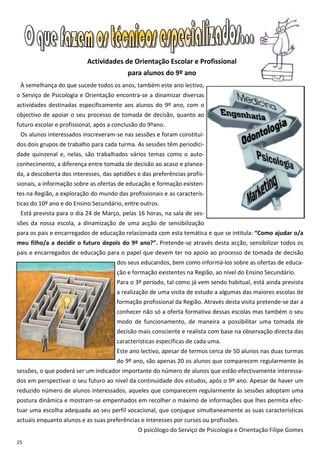 Actividades de Orientação Escolar e Profissional
                                          para alunos do 9º ano
 À semelhança do que sucede todos os anos, também este ano lectivo,
o Serviço de Psicologia e Orientação encontra-se a dinamizar diversas
actividades destinadas especificamente aos alunos do 9º ano, com o
objectivo de apoiar o seu processo de tomada de decisão, quanto ao
futuro escolar e profissional, após a conclusão do 9ºano.
 Os alunos interessados inscreveram-se nas sessões e foram constituí-
dos dois grupos de trabalho para cada turma. As sessões têm periodici-
dade quinzenal e, nelas, são trabalhados vários temas como o auto-
conhecimento, a diferença entre tomada de decisão ao acaso e planea-
da, a descoberta dos interesses, das aptidões e das preferências profis-
sionais, a informação sobre as ofertas de educação e formação existen-
tes na Região, a exploração do mundo das profissionais e as caracterís-
ticas do 10º ano e do Ensino Secundário, entre outros.
 Está prevista para o dia 24 de Março, pelas 16 horas, na sala de ses-
sões da nossa escola, a dinamização de uma acção de sensibilização
para os pais e encarregados de educação relacionada com esta temática e que se intitula: “Como ajudar o/a
meu filho/a a decidir o futuro depois do 9º ano?”. Pretende-se através desta acção, sensibilizar todos os
pais e encarregados de educação para o papel que devem ter no apoio ao processo de tomada de decisão
                                      dos seus educandos, bem como informá-los sobre as ofertas de educa-
                                      ção e formação existentes na Região, ao nível do Ensino Secundário.
                                      Para o 3º período, tal como já vem sendo habitual, está ainda prevista
                                      a realização de uma visita de estudo a algumas das maiores escolas de
                                      formação profissional da Região. Através desta visita pretende-se dar a
                                      conhecer não só a oferta formativa dessas escolas mas também o seu
                                      modo de funcionamento, de maneira a possibilitar uma tomada de
                                      decisão mais consciente e realista com base na observação directa das
                                      características específicas de cada uma.
                                      Este ano lectivo, apesar de termos cerca de 50 alunos nas duas turmas
                                      do 9º ano, são apenas 20 os alunos que comparecem regularmente às
sessões, o que poderá ser um indicador importante do número de alunos que estão efectivamente interessa-
dos em perspectivar o seu futuro ao nível da continuidade dos estudos, após o 9º ano. Apesar de haver um
reduzido número de alunos interessados, aqueles que comparecem regularmente às sessões adoptam uma
postura dinâmica e mostram-se empenhados em recolher o máximo de informações que lhes permita efec-
tuar uma escolha adequada ao seu perfil vocacional, que conjugue simultaneamente as suas características
actuais enquanto alunos e as suas preferências e interesses por cursos ou profissões.
                                              O psicólogo do Serviço de Psicologia e Orientação Filipe Gomes
25
 