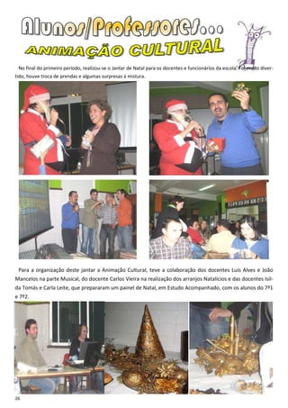 No final do primeiro período, realizou-se o Jantar de Natal para os docentes e funcionários da escola. Foi muito diver-
tido, houve troca de prendas e algumas surpresas à mistura.




 Para a organização deste jantar a Animação Cultural, teve a colaboração dos docentes Luís Alves e João
Mancelos na parte Musical, do docente Carlos Vieira na realização dos arranjos Natalícios e das docentes Isil-
da Tomás e Carla Leite, que prepararam um painel de Natal, em Estudo Acompanhado, com os alunos do 7º1
e 7º2.




26
 
