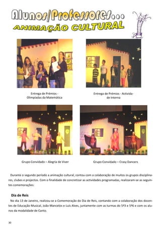 Entrega de Prémios -                           Entrega de Prémios - Activida-
              Olimpíadas da Matemática                                   de Interna




           Grupo Convidado – Alegria de Viver                   Grupo Convidado – Crasy Dancers



 Durante o segundo período a animação cultural, contou com a colaboração de muitos os grupos disciplina-
res, clubes e projectos. Com o finalidade de concretizar as actividades programadas, realizaram-se as seguin-
tes comemorações:


     Dia de Reis
 No dia 13 de Janeiro, realizou-se a Comemoração do Dia de Reis, contando com a colaboração dos docen-
tes de Educação Musical, João Mancelos e Luís Alves, juntamente com as turmas do 5º3 e 5º6 e com os alu-
nos da modalidade de Canto.


30
 