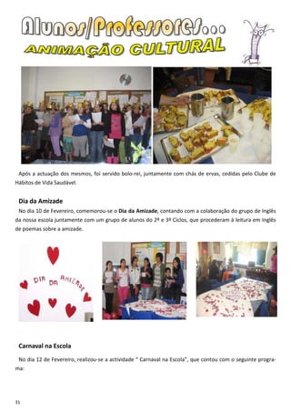 Após a actuação dos mesmos, foi servido bolo-rei, juntamente com chás de ervas, cedidas pelo Clube de
Hábitos de Vida Saudável.


 Dia da Amizade
 No dia 10 de Fevereiro, comemorou-se o Dia da Amizade, contando com a colaboração do grupo de Inglês
da nossa escola juntamente com um grupo de alunos do 2º e 3º Ciclos, que procederam à leitura em Inglês
de poemas sobre a amizade.




 Carnaval na Escola
 No dia 12 de Fevereiro, realizou-se a actividade “ Carnaval na Escola”, que contou com o seguinte progra-
ma:




31
 