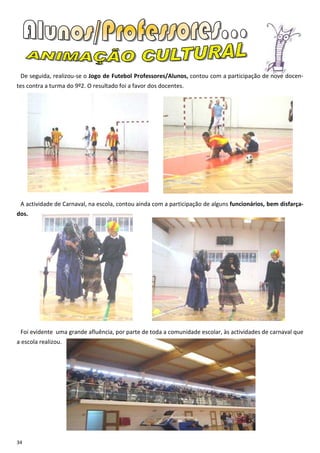 De seguida, realizou-se o Jogo de Futebol Professores/Alunos, contou com a participação de nove docen-
tes contra a turma do 9º2. O resultado foi a favor dos docentes.




 A actividade de Carnaval, na escola, contou ainda com a participação de alguns funcionários, bem disfarça-
dos.




 Foi evidente uma grande afluência, por parte de toda a comunidade escolar, às actividades de carnaval que
a escola realizou.




34
 