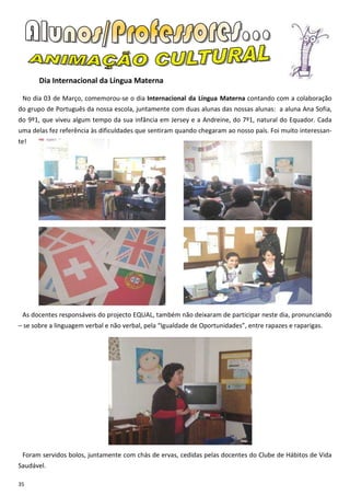 Dia Internacional da Língua Materna

 No dia 03 de Março, comemorou-se o dia Internacional da Língua Materna contando com a colaboração
do grupo de Português da nossa escola, juntamente com duas alunas das nossas alunas: a aluna Ana Sofia,
do 9º1, que viveu algum tempo da sua infância em Jersey e a Andreine, do 7º1, natural do Equador. Cada
uma delas fez referência às dificuldades que sentiram quando chegaram ao nosso país. Foi muito interessan-
te!




 As docentes responsáveis do projecto EQUAL, também não deixaram de participar neste dia, pronunciando
– se sobre a linguagem verbal e não verbal, pela “Igualdade de Oportunidades”, entre rapazes e raparigas.




 Foram servidos bolos, juntamente com chás de ervas, cedidas pelas docentes do Clube de Hábitos de Vida
Saudável.

35
 