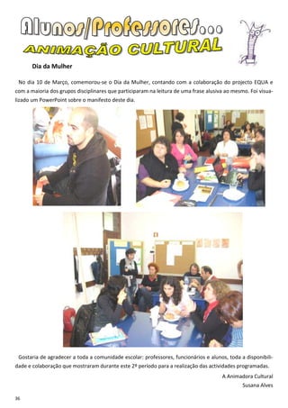 Dia da Mulher

 No dia 10 de Março, comemorou-se o Dia da Mulher, contando com a colaboração do projecto EQUA e
com a maioria dos grupos disciplinares que participaram na leitura de uma frase alusiva ao mesmo. Foi visua-
lizado um PowerPoint sobre o manifesto deste dia.




 Gostaria de agradecer a toda a comunidade escolar: professores, funcionários e alunos, toda a disponibili-
dade e colaboração que mostraram durante este 2º período para a realização das actividades programadas.
                                                                                      A Animadora Cultural
                                                                                               Susana Alves

36
 